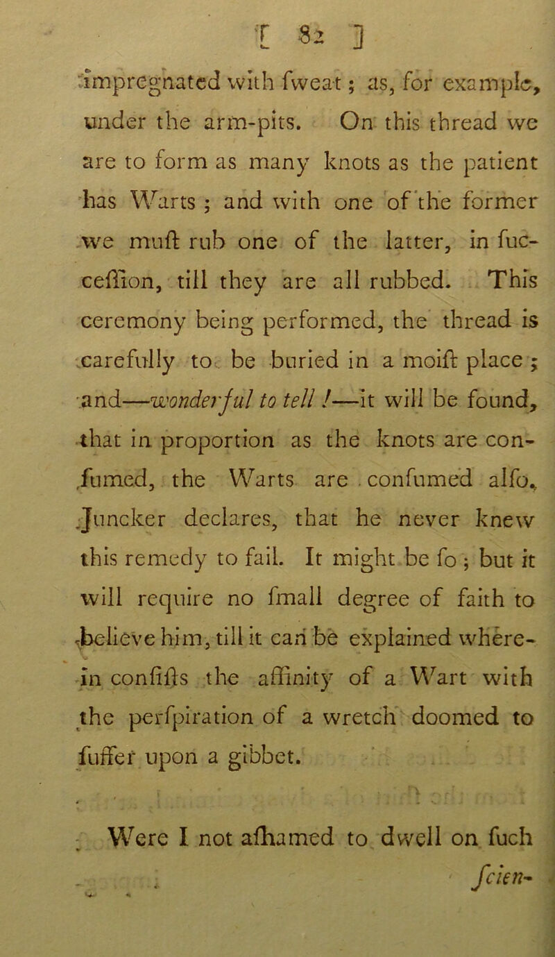 I $2 ] impregnated with fwea-t ; as, for exemple, undêr the arm-pits. On this thread wc are to form as many knots as the patient lias Warts ; and with one of the former we muft rnb one of the latter, in fuc- cefîion, tiil they are ali rubbed. This ceremony being performed, the thread is carefully to be bnried in a moiid place ; and—wonderful to tell !—it vvill be found, that in proportion as the knots are con- ,fumed, the Warts are . confumed alfo* Juncker déclarés, that he never knevv this remedy to faii. It might be fo ; but it will reqnire no fmali degree of faith to Jbelieve him, till it cah be explained where- in confifls the affinity of a Wart with the perfpiration of a wretch doomed to fuffer upon a gibbet. Were I not afhamed to dwell on fuch
