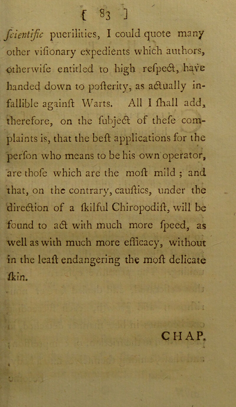 fcientïjic puerilities, I could quote many other vifionary expédients which authors, otherwife entitled to high refpeét, hâve handed down to pofterity, as aétually in- failible againd Warts. Ail I fhall add, fherefore, on the fubjedt of thefe com- plaints is, that the beft applications for the > perfon who means to be his own operator, are thofe which are the moft mild ; and V that, on the contrary, cauftics, under the direction of a fkilful Chiropodift, will be fonnd to a61 with much more fpeed, as well as with much more efficacy, without in the leaft endangering the moft délicate ik in. CH AP.