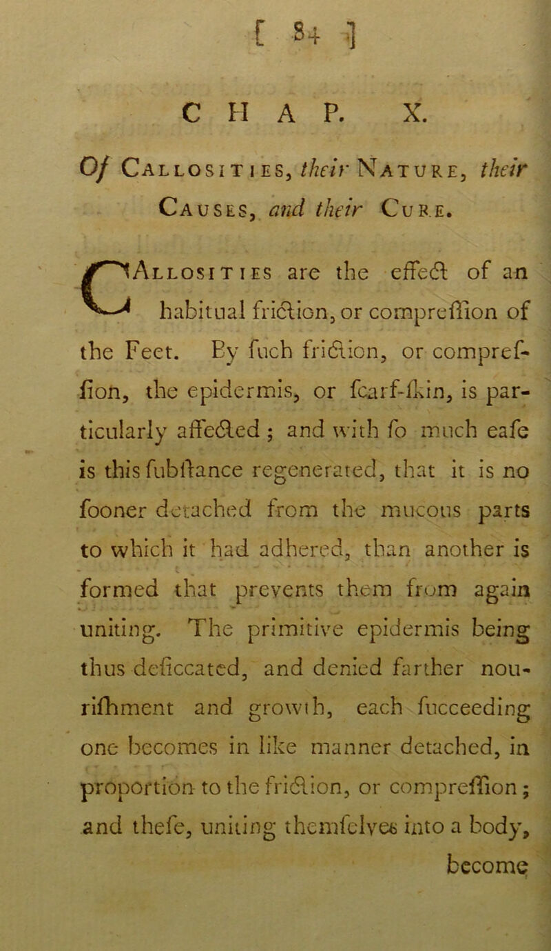 [ S4 1 C H A P. X. Of Callosïties, their Nature, their Causes, and their Cube. CAllosities are the effedl of an habituai friclion,or compreûion of the Feet. Ey fuch friélion, or compref- fion, the epidermis, or fcarf-ikin, is par- ticularly affeéled ; and with fo much eafe is this fubllance regenerated, that it is no fooner detached from the mucous parts to which it had adhered, than another is . .... { w . . w » - ‘ t formed that preyents them fmm again uniting. The primitive epidermis being thus deficcated, and denied farther nou- rifhment and growth, each fucceeding one becomes in like manner detached, in proportion to the friélion, or comprefTion ; and thefe, uniting themfelvee into a body, become