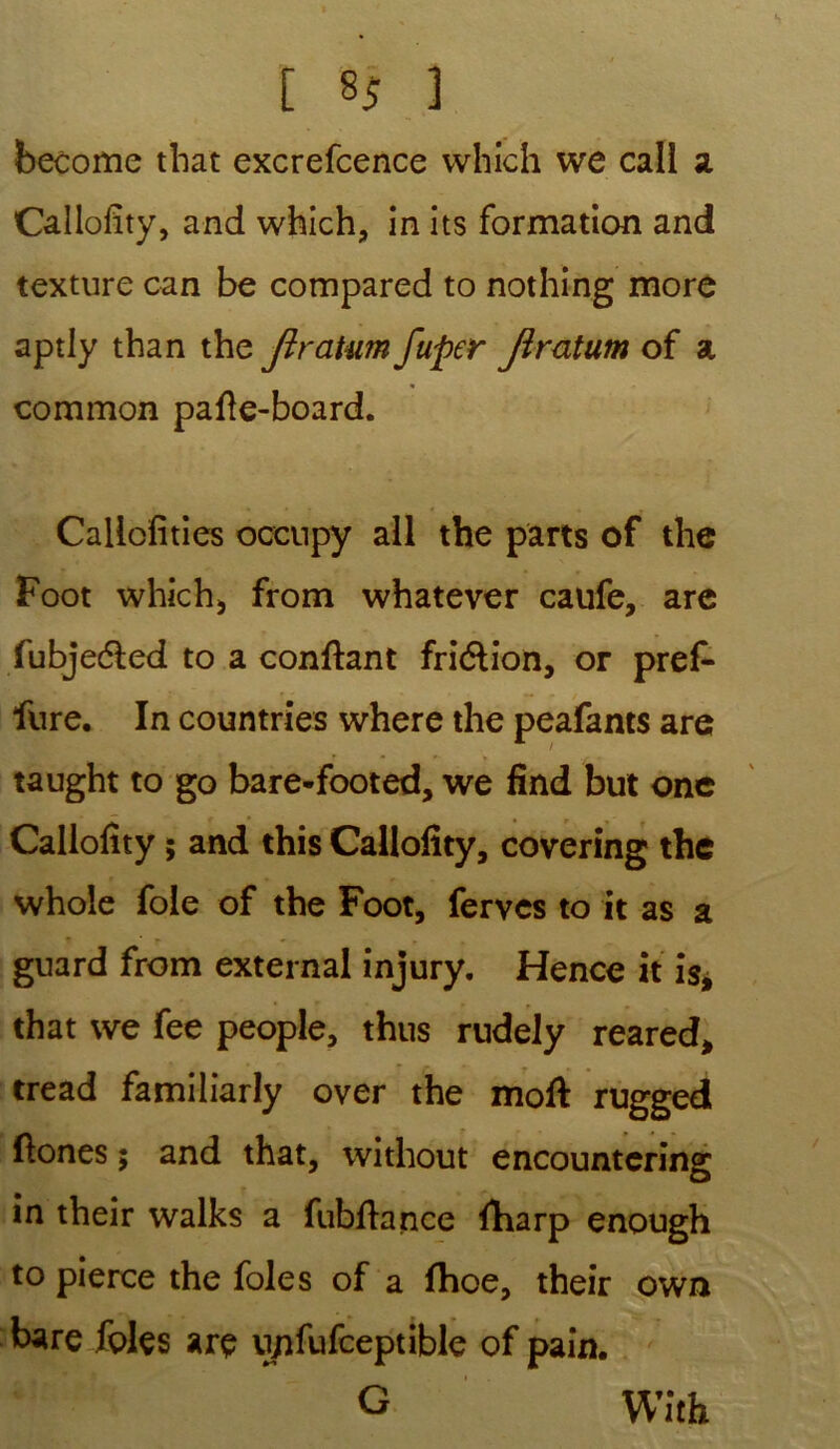 become that excrefcence which we call a Callofity, and which, in its formation and texture can be compared to nothing more aptly than thz Jiratum fuper Jîratum of a common pafte-board. Callefities oceupy ail the parts of the Foot which, from whatever caufe, are fubjedled to a confiant fri&ion, or pref* fure. In countries where the peafants are taught to go bare-footed, we find but one Callofity ; and this Callofity, covering the whole foie of the Foot, ferves to it as a * ’ r » . guard from external injury. Hence ît is, that we fee people, thus rudely reared, tread familiarly over the moft rugged flones ; and that, without encountcring m ? m their walks a fubftance ftiarp enough to pierce the foies of a fhoe, their own bare foies arç upfufceptible of pain. G With