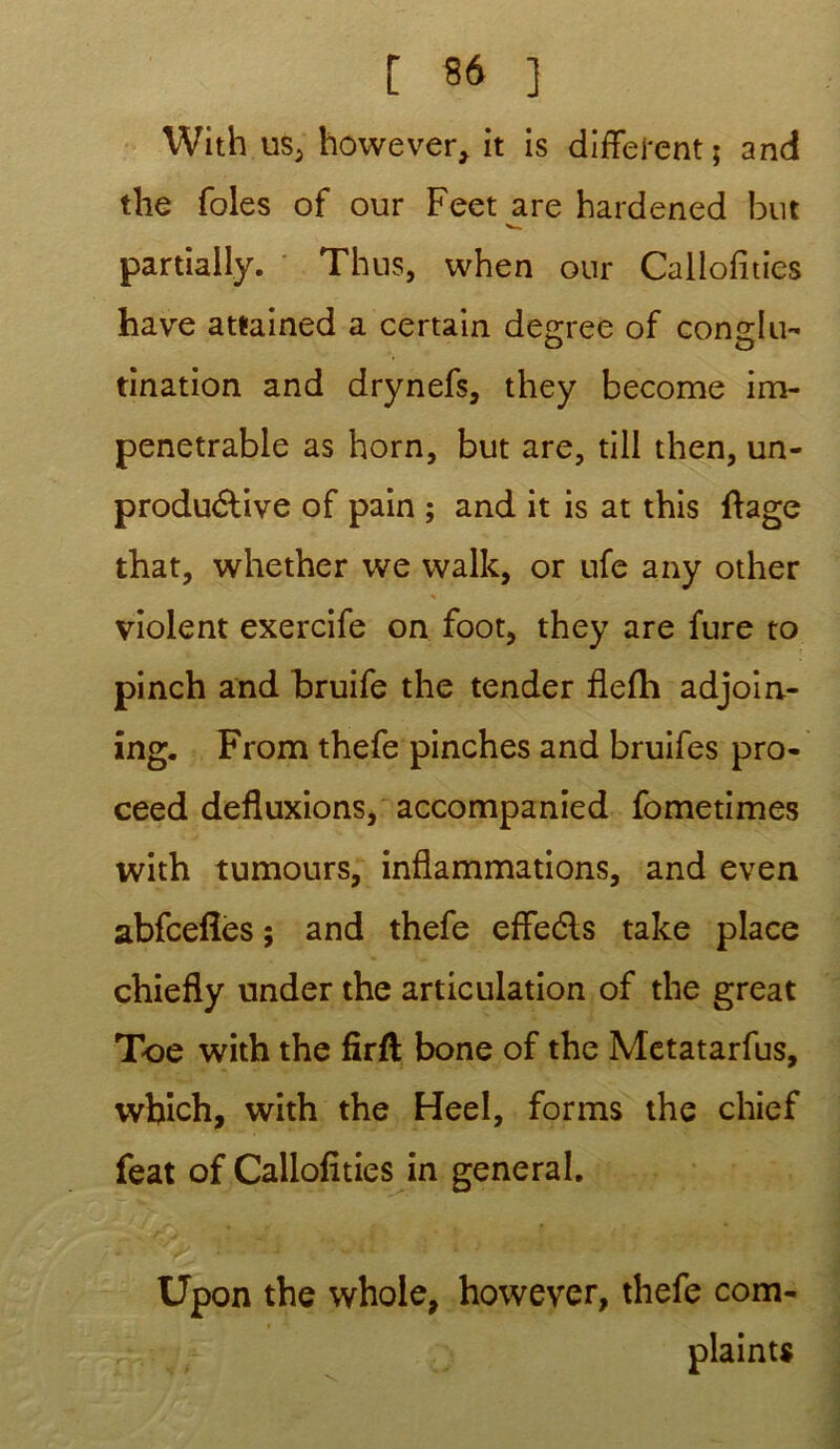 With us5 however, it is different ; and the foies of our Feet are hardened but partiaily. Thus, when our Callofîties hâve attained a certain degree of conclu- tination and drynefs, they become im- pénétrable as horn, but are, till then, un- produdtive of pain ; and it is at this fîage that, whether we walk, or ufe any other violent exercife on foot, they are fure to pinch and bruife the tender flefh adjoin- îng. From thefe pinches and bruifes pro- ceed defluxions, accompanied fometimes with tumours, inflammations, and even abfcefîès ; and thefe effedls take place chiefly under the articulation of the great Toe with the firft bone of the Metatarfus, wbich, with the Heel, forms the chief feat of Callofîties in general. Upon the whole, however, thefe com- plainte