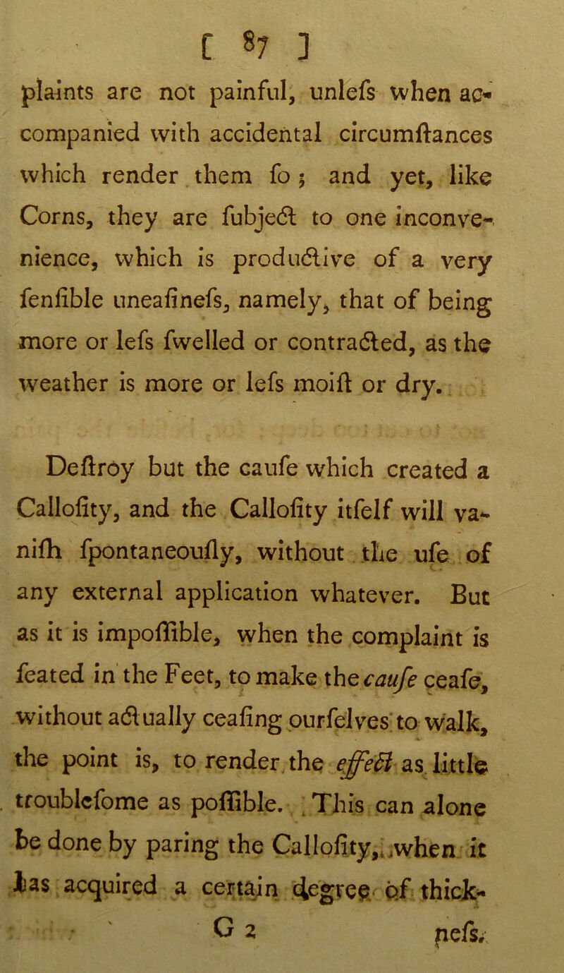 plaints are not painful, unlefs when ao companied vvith accidentai circumftances which render them fo 5 and yet, like Corns, they are fubject to one inconve- nance, which is productive of a very fenlible unealinefs, namely, that of being more or lefs fwelled or contraéled, as the weather is more or lefs moift or dry. Deftroy but the caufe which created a Callolity, and the Callolity itfelf will va*- nifh fpontaneoufly, without the ufe of any external application whatever. But as it is impoflible, when the complaint is feated in the Feet, to make thg caufe ceafe, without aélually cealing ourfelves to walk, the point is, to render the effets Uttle troublefome as pofïible. This can alone be done by paring the Callolity, when it las acquired a certain cfcgi'ee of thick- G 2 fiefs.