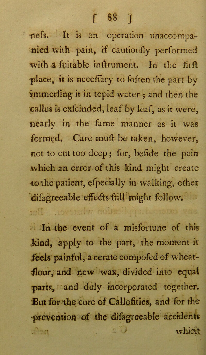 -nefs. It is an operation ünaccompa- nied with pain, if cautioufîy performed with a fuitable infiniment. In the fïrfi •place, it is necefiary to foften the part by immerfing it in tepid water ; and then the calfus is exfcinded, leaf by leaf, as it were, nearly in the famé manner as it was formed. Care mufi be taken, however, not to eut too deep ; for, befide the pain which an error of this kind rnight create -to the patient, efpecially in walking, other difagreeabie effe&sfiill rnight follow. j — » -4 * • .. . In the event of a misfortune of this kind, apply to the part, the moment it feels painfol, a cerate compofed of wheat- Üour, and new wax, divided into equal parts, and duly incorporated together. JBut for the cure of Callofitîes, and for the 'prévention of the difagreeabie accidents whictî