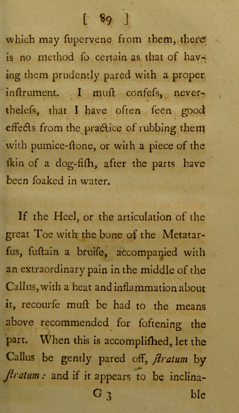t *9 3 which may fupervene from them, there' is no method fo certain as that of hav~ ing them prndently pared with a proper inftrument. I muft confefs, never- thelefs, that I hâve often feen good * » - i efleéls from the praélice of rubbing them with pumice-flone, or with a piece of the fkin of a dog-flfh, after the parts hâve been foaked in water. If the Heel, or the articulation of the great Toe with the bone of the Metatar- fus, fuftain a bruife, accomparped with an extraordinary pain in the middle of the Callus3with a beat and inflammation about it, recourfe muft be had to the means above recommended for foftening the part. When this is accomplifhed, let the Callus be gently pared off, flratum by Jîratum: and if it appears to be inclina- G 3 ble