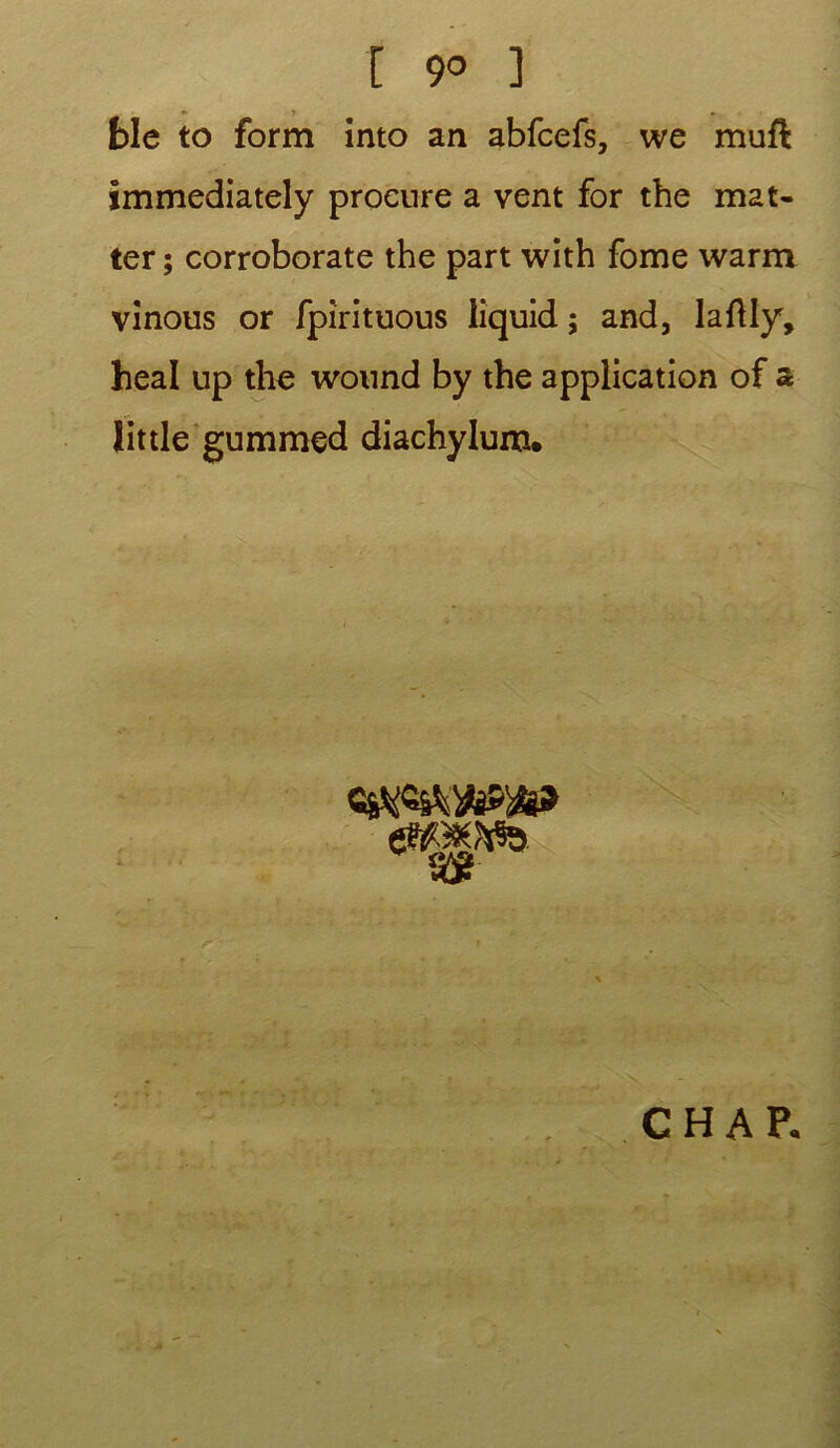 ble to form into an abfcefs, we mufl immediately procure a vent for the mat- ter ; corroborate the part with fome warm vînous or fpirituous liquid ; and, laftly, heal up the wonnd by the application of a lit de gummed diachylum. «gSWb C H A P. ■ : v