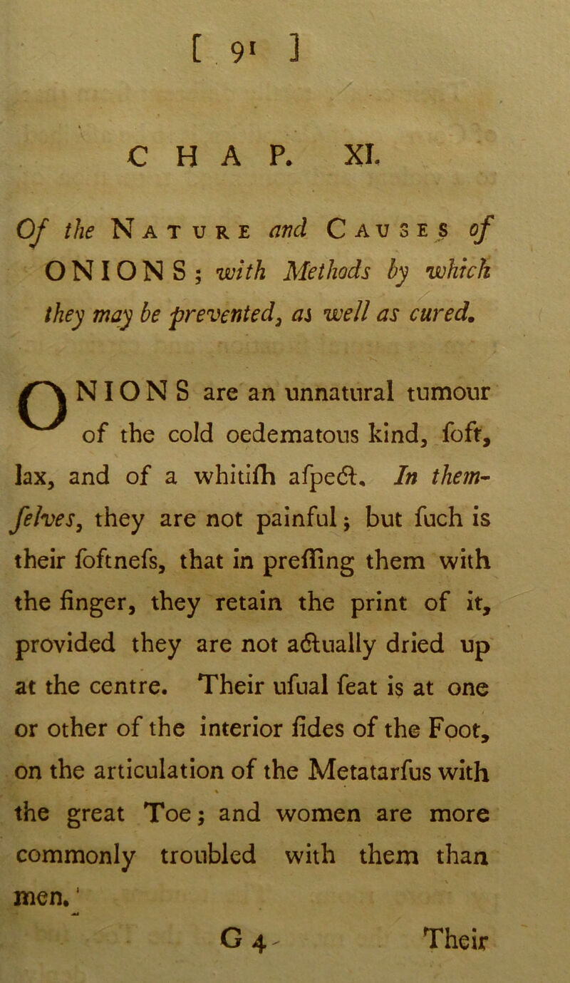 0/ the N a t u r e and Causes of O N IO N S ; with Methods by which they may be prevented3 ai well as citred. NIONS are an unnatural tumour of the cold oedematons kind, foft, lax, and of a whitifh afpeéh In them- fehes, they are not painful ; but fuch is their foftnefs, that in prefîing them with the finger, they retain the print of it, provided they are not aélualiy dried up at the centre. Their ufual feat is at one or other of the interior iides of the Foot, on the articulation of the Metatarfus with ♦ ' the great Toe ; and women are more commonly troubled with them than men. ‘ æA G 4- Their