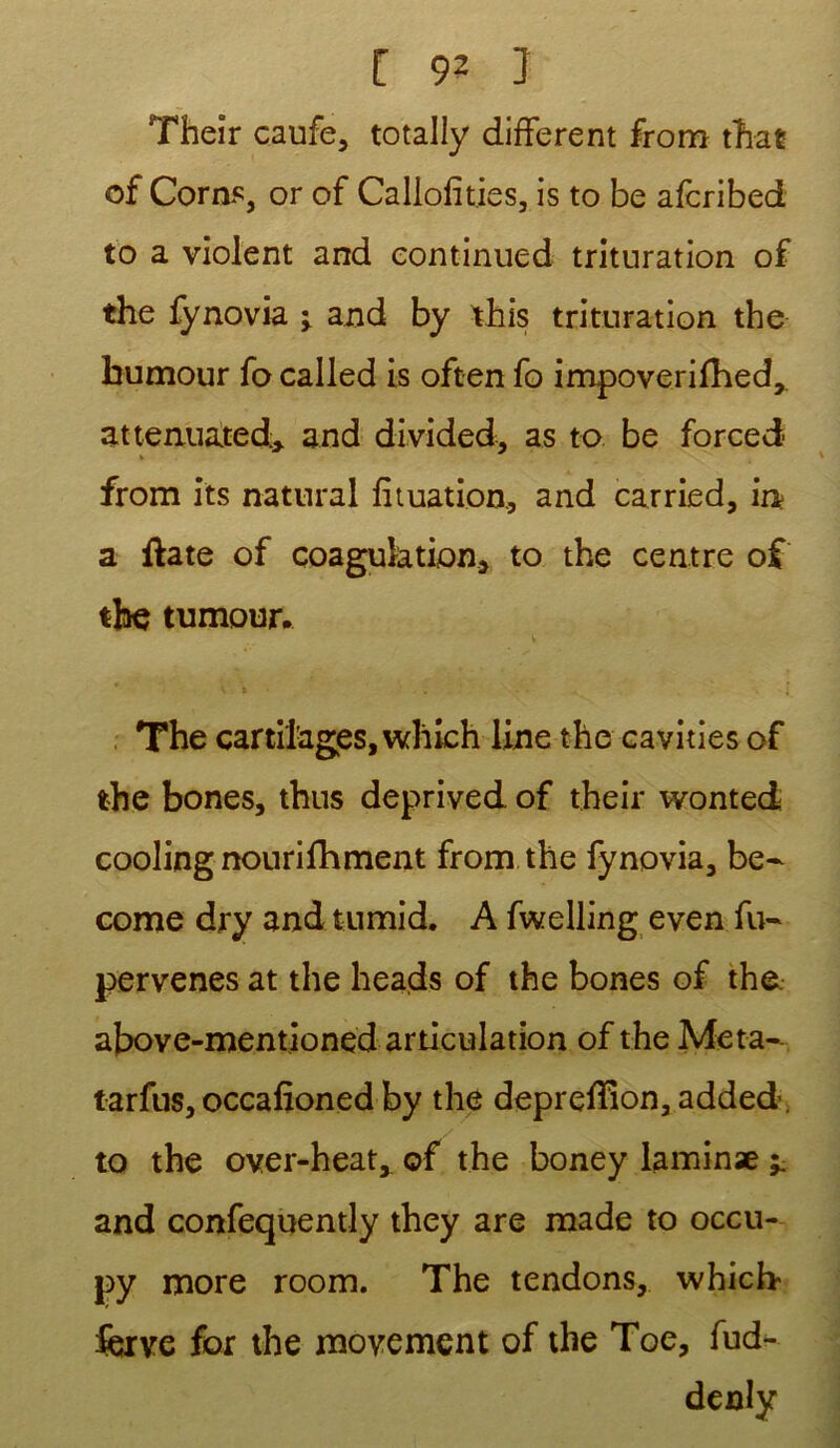 Their caufe, totally different from tTiat of Corns, or of Caliofities, is to be afcribed to a violent and continued trituration of the fynovia j and by this trituration the humour fo called is often fo impoverifhed,. attemiated* and divided, as to be forced from its natural fituation, and carried, in a ftate of coagulation, to the centre of the tumour. The cartilages, which line the cavities of the bones, thus deprived of their wonted cooling nourifhment from the fynovia, be- corne dry and tumid. A fwelling even fu- pervenes at the heads of the bones of the above-mentioned articulation of the Meta- tarfus, occafioned by the deprefîion, added. to the over-heat, of the boney laminæ ^ and confequently they are made to occu- py more room. The tendons, which- ferve for the movemcnt of the Toe, fud- denly