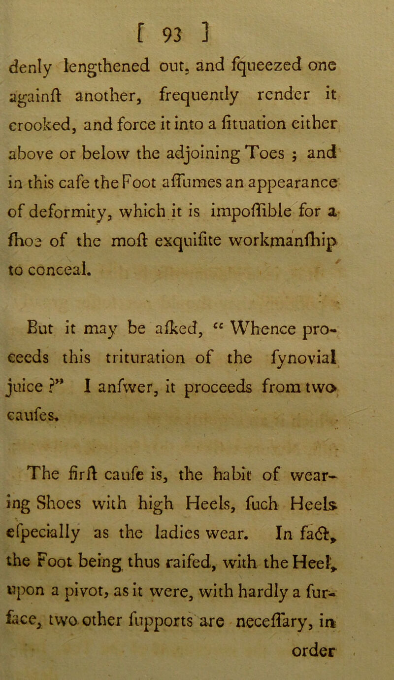 denly lengthened out. and fqueezed one againft another, frequemly render it erooked, and force it into a fituation either above or belovv the adjoining Toes ; and in this café the Foot affumes an appearance of deformity, which it is impoflible for a fhoe of the mofl exquifite workmanfhip to conceal. ' * •* But it may be afked, cc Whence pro- eeeds this trituration of the fynovial juice ?” I anfwer, it proceeds from two eaufes. The firft caufe is, the habit of wear- ing Shoes with high Heels, fuch HeeLs efpecially as the ladies wear. In faéf* the Foot being thus raifed, with the Heeï* wpon a pivot, as it were, with hardly a fur- face, two other fupports are neceffary, in order