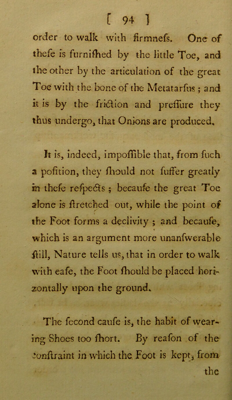 order to walk with firmnefs. One of thefe is furnifhed by the little Toe, and theother by the articulation of the great Toe with the bone of the Metatarfus ; and it is by the fri&ion and preffure they thus undergo, that Onions are produced, It is, indeed, impoffible that, from fuch a pofîtion, they fhould not fuffer greatly in thefe refpe$s ; becaufe the great Toe aîone is ftretched out, while the point of the Foot forms a d-eclivity ; and becaufe, r which is an argument more unanfwerable fiil'l, Nature tells us, that in order to walk with eafe, the Foot fhould be placed horb zontally upon the ground. The fécond caufe is, the habit of wear- ing Shoes too fhort. By reafon of the ‘onflraint in which the Foot is kept* from the