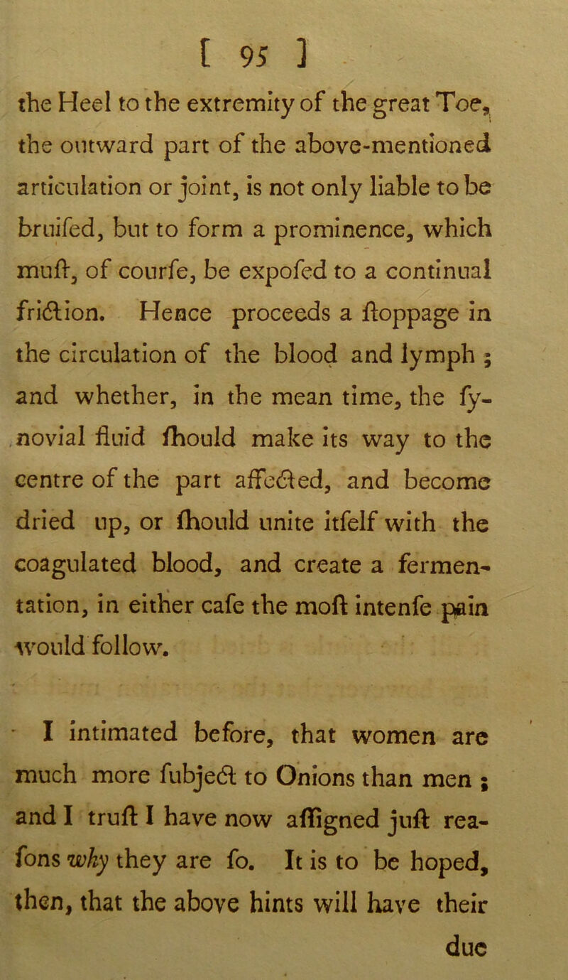 the Heel to the extremity of the great Toe, the outward part of the above-mentioned articulation or joint, is not only liable tobe bruifed, but to form a prominence, which muft, of conrfe, be expofed to a continuai fri&ion. Hence proceeds a fïoppage in the circulation of the blood and lymph ; and whether, in the mean time, the fy- novial fiuid fhould make its way to the centre of the part affe&ed, and become dried up, or fhould unité itfelf with the coagulated blood, and create a fermen- tation, in either café the moft intenfe pain Avould follow. I intimated before, that women are much more fubjedl to Onions than men 5 and I truft I hâve now afîigned juft rea- fons why they are fo. It is to be hoped, then, that the above hints will hâve their due