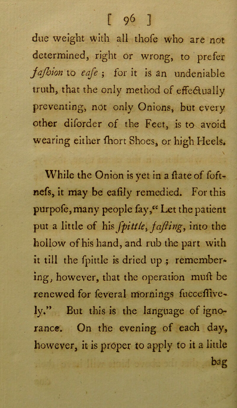 due weight with ail thofe who are not determined, right or wrong, to prefer jafbion to eafe ; for it is an undeniable truth, that the only method of effeélually preventing* not only Onions, but every other diforder of the Feet, is to avoid wearing either fhort Shoes, or high Heels. \ While the Onion is yet in a flate of foft- iiefs, it may be eafîly remedied. For this purpofe,many people fay,cc Let the patient put a little of his fpitt/e} ja/îing, into the hollow of his hand, and rub the part with it till the fpittle is dried up ; remember- ing, however, that the operation muft be renewed for feveral mornings fuccefïive- ly.” But this is the language of igno- rance. On the evening of each day, however, it is proper to apply to it a little bag