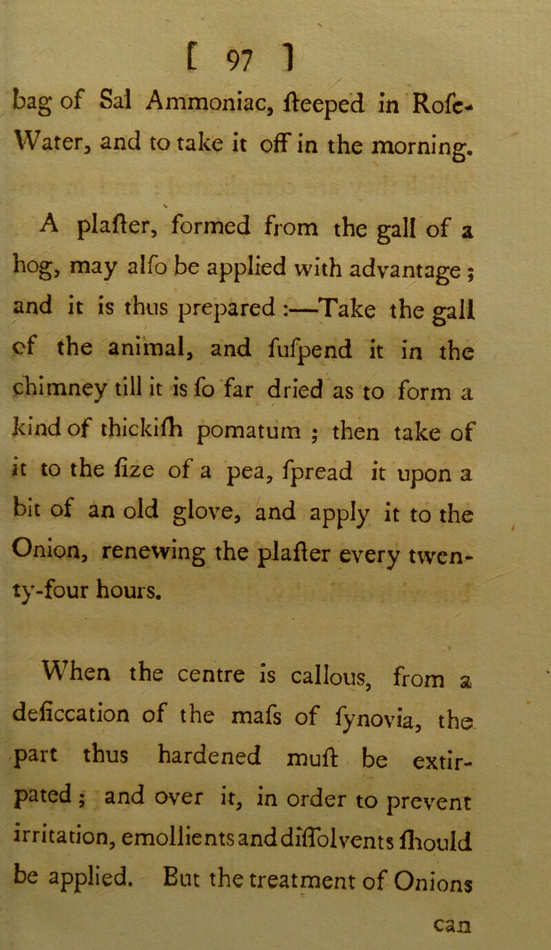 bag of Sal Ammoniac, fteeped in Rofe- Water, and to take it off in the morning. A plafter, formed from the gall of a hog, may alfo be applied with advantage ; and it is thus prepared :—Take the gall cf the animal, and fufpend it in the chimney till it is fo far dried as to form a kind of thickifh pomatum ; then take of it to the fize of a pea, fpread it upon a bit of an old giove, and apply it to the Onion, renewing the plafter every twcn- ty-four hours. When the centre is callous, from a deficcation of the mafs of fynovia, the part thus hardened muft be extir- pated ; and over it, in order to prevent irritation, émollients anddiflol vents fliouid be applied. But the treatment of Onions can