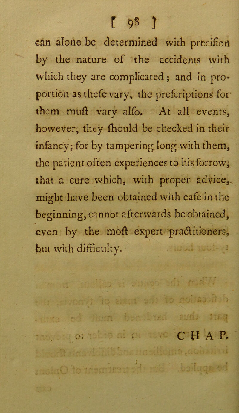 t 58 ) cân alone be determined with preciiïort by the nature of the accidents with which they are complicated ; and in pro- portion as thefe vary, the prefcriptiong for them mufl vary alfo. At ail events, however, they fhould be checked in their infancy; for by tampering long with them, the patient often expériences to hisforrow^ that a cure which, with proper advice,. might hâve been obtained with eafe in the beginning, cannot afterwards be obtained, even by the moft expert praélitioners, but with difficulty. .j 1 C H A P.