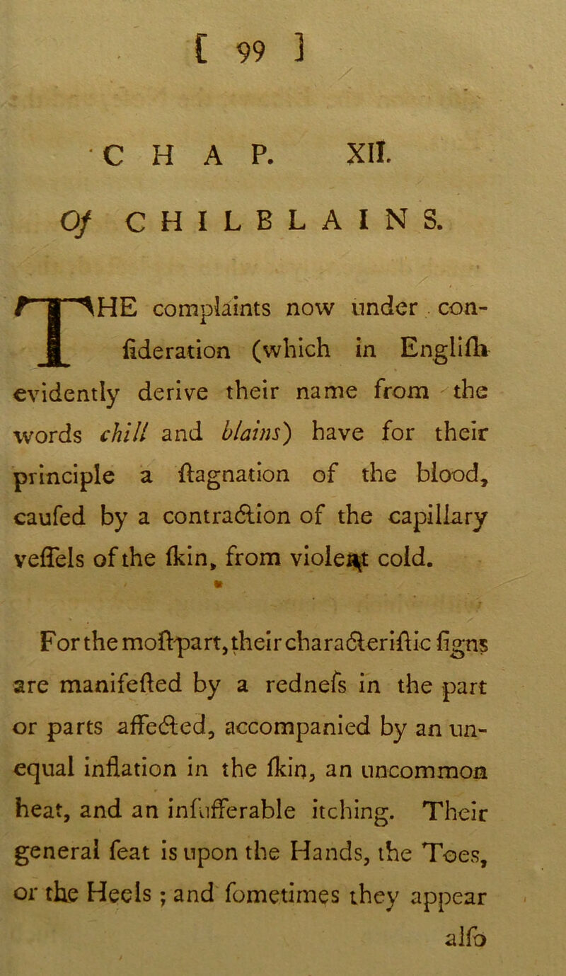 C H A P. XII. Of C H I L B L A I N S. • j ■ t s. , Z rir-AHE complaints now nnder con- fédération (which in Englifh evidently dérivé their name from the words chill and blains) hâve for their principle a ftagnation of the blood, caufed by a contraélion of the capillary veflels ofthe fkin, from violent coid. «i * Forthemoftpartjtheirchara6lerifbc flgns are manifefted by a rednefs in the part or parts afleéled, accompanied by an un- equal inflation in the Ikin, an uncommon heat, and an infuflerable itching. Their general feat isnpon the Hands, the Toes, or the Heels ; and fometimes they appear alfo