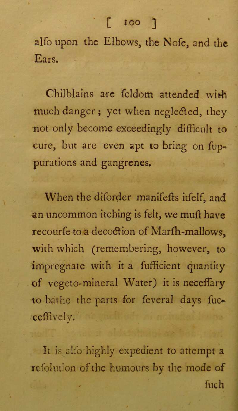 • [ IOO ] alfo upon the Elboivs, the Nofe, and the Ears. Chilblains arc feldôm attended ivi*h much danger ; yet when negledled, they not only become exceedingly difTicuIt to cure, but are even apt to bring on fup- purations and gangrenés. When the diforder manifefls itfelf, and an nncommon itching is felt, we muft hâve recourfe to a deco&ion of Marfà-mallows, with whiGh (remembering, however, to impregnate with it a fuffîcient quantity of vegeto-mineral Water) it is neceilary to bathe the parts for feveral days fuc- ceiïlvely. It is alio highly expédient to attempt a refolution ofthc humours hy the mode of fuch