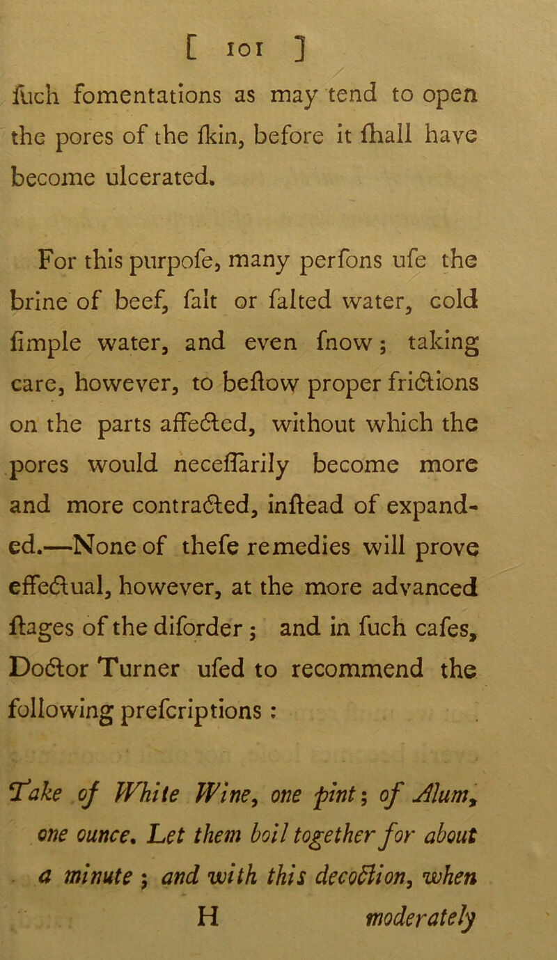 [ ior ] fuch fomentations as may tend to open the pores of the fkin, before it (hall hâve become ulcerated. For this purpofe, many perfons ufe the brine of beef, fait or falted water, cold fimple water, and even fnovv ; taking care, however, to beftow proper friélions on the parts affeéled, .without which the pores would necefîarily become more and more contraéled, inftead of expand- cd.—Noneof thefe remedies will prove effectuai, however, at the more advanced fteges of the diforder ; and in fuch cafés, Doétor Turner ufed to recommend the following prefcriptions : V» . . « f ‘Take of White Wine, one fiint ; of Àlumy one ounce. Let them boiî together for about a minute 5 and with this decoffion, when H moderateîy