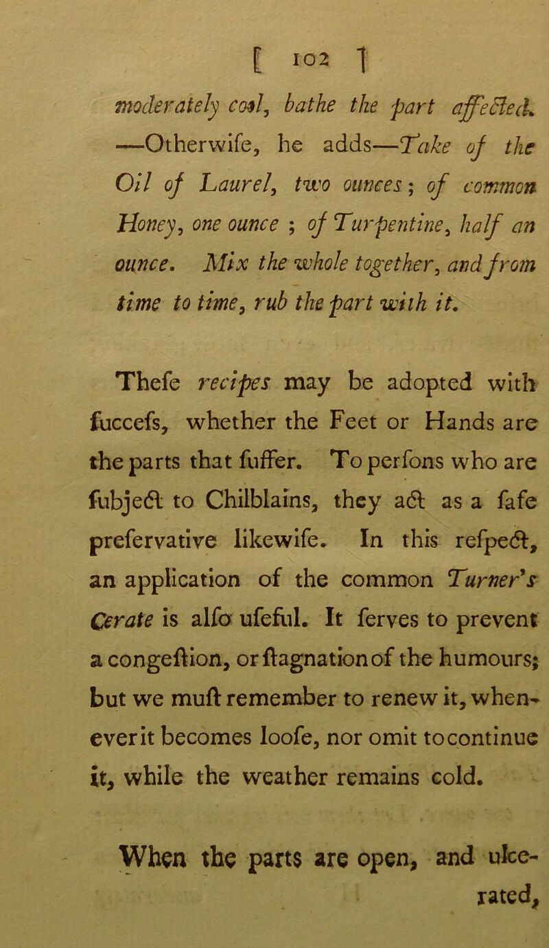 tnocleraiely co$I, bathe tlie part affecîeà. —Otherwife, he adds—Take of the 0/7 of Laurel, two ounees ; of common Honey, one ounce ; of Turpentine, half an ounce. Mlx the whole together, and from time to time, rub the part wilh it. Thefe recipes may be adopted with fuccefs, whether the Feet or Hands are the parts that fuffer. To perfons who are fubjeél to Chilblains, they aél as a fafe prefervative likewife. In this refpedf, an application of the common Turner's Cerate is alfo ufefiil. It ferves to prevent acongeftion, orftagnationof the humours; but we muft remember to renew it, when- everit becomes loofe, nor omit tocontinue it, while the weather remains cold. When the parts are open, and ufce- rated,