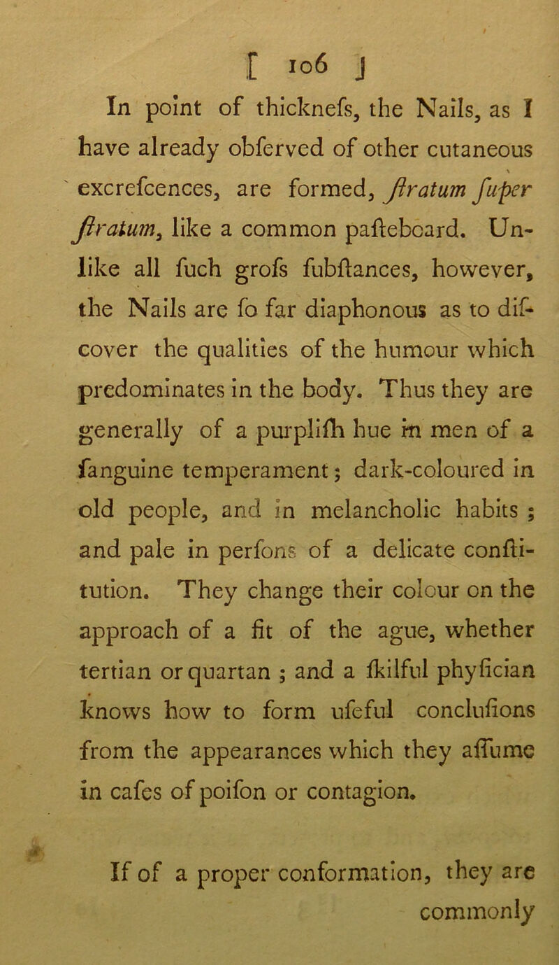 In point of thicknefs, the Nails, as I hâve already obferved of other cutaneous \ excrefcences, are formed, Jïratum fuper Jiratum, like a common paflebcard. Un- like ail fuch grofs fubftances, however, the Nails are fo far diaphonous as to dif- cover the qualities of the humour which prédominâtes in the body. Thus they are generally of a purplifh hue m men of a fanguine tempérament ; dark-coloured in old people, and in melancholic habits ; and pale in perfons of a délicate confti- tution. They change their colour on the approach of a fit of the ague, whether tertian orquartan ; and a fkilful phyfician knows how to form ufeful conclufions from the appearances which they afTume in cafés of poifon or contagion. If of a proper conformation, they are commonly