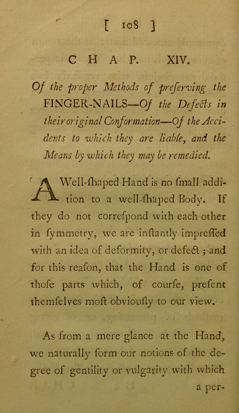 C H A P. XIV. Of the proper Methods of preferving the FINûER-NAILS—Of the Defetis in their original Conformation—Of the Acci- dents to which they are Viable, and the Me ans by which they may be remedied. Well- Handis no fmall addi- tion to a well-fhaped Body. If they do not correfpond with each other in fymmetry, we are inftantly impreffed with an idea of deformity, or defeél ; and for this reafon, that the Hand is one of thofe parts which, of courfe, prefent themfelves molf obvioufly to our view. As from a mere glance at the Hand, we naturally form onr notions of the de- gree of gentility or vulgarity with which