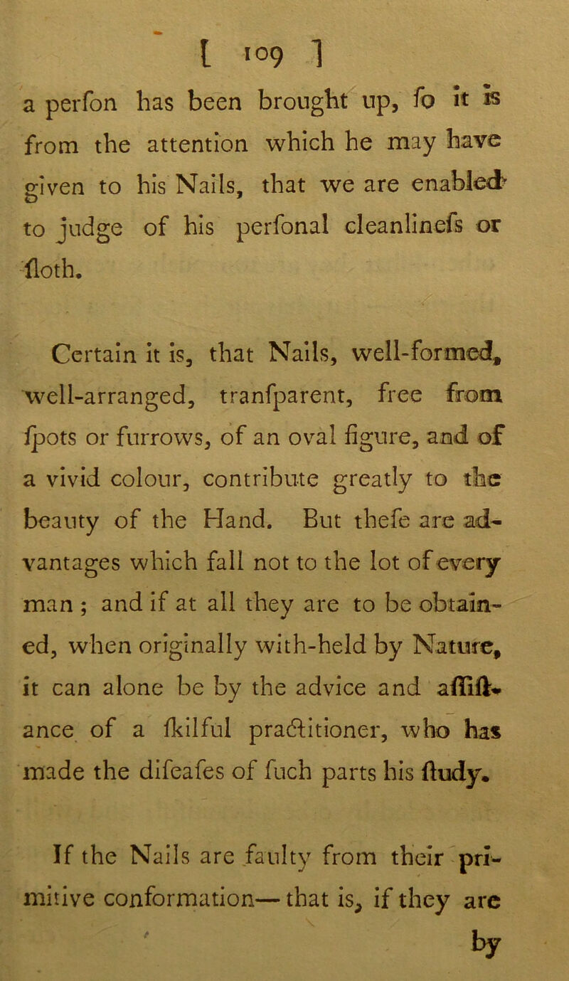 a perfon lias been brought np, fo ît h from the attention which he may hâve o-îven to his Nails, tliat we are enablecf e> ' to judge of his perfonal cleanlinefs or ïloth. Certain it is, that Nails, well-formed, well-arranged, tranfparent, free from fpots or furrows, of an oval figure, and of a vivid colour, contribute greatly to the beanty of the Hand. But thefe are ad- vantages which fall not to the lot of every man ; and if at ail they are to be obtaîn- ed, when originally with-held by Nature, it can alone be by the advice and adlik- ance of a fkilful pra&itioner, who bas made the difeafes of fuch parts his ftudy. If the Nails are faulty from their pri- mitive conformation— that is, if they are by