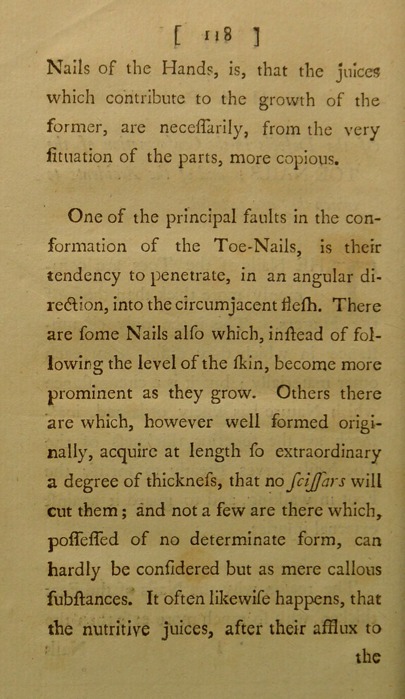 Nails of the Hands, is, that the juîce^ which contribute to the growth of the former, are neceffarily, from the very lituation of the parts, more copions. One of the principal faults in the con- formation of the Toe-Nails, is their tendency to penetrate, in an angular di- rection, into the cîrcumjacent Üefh. There are fome Nails alfo which, inftead of fol- lowing the level of the Ikin, become more prominent as they grow. Others there are which, however well formed origi- nally, acquirc at length fo extraordinary a degree of thicknefs, that no fcijjars will eut them ; and not a few are there which, poffeffed of no determinate form, can hardly be confidered but as mere callous fubflances. It often likewife happens, that the nutritive juices, after their afflux to ; the