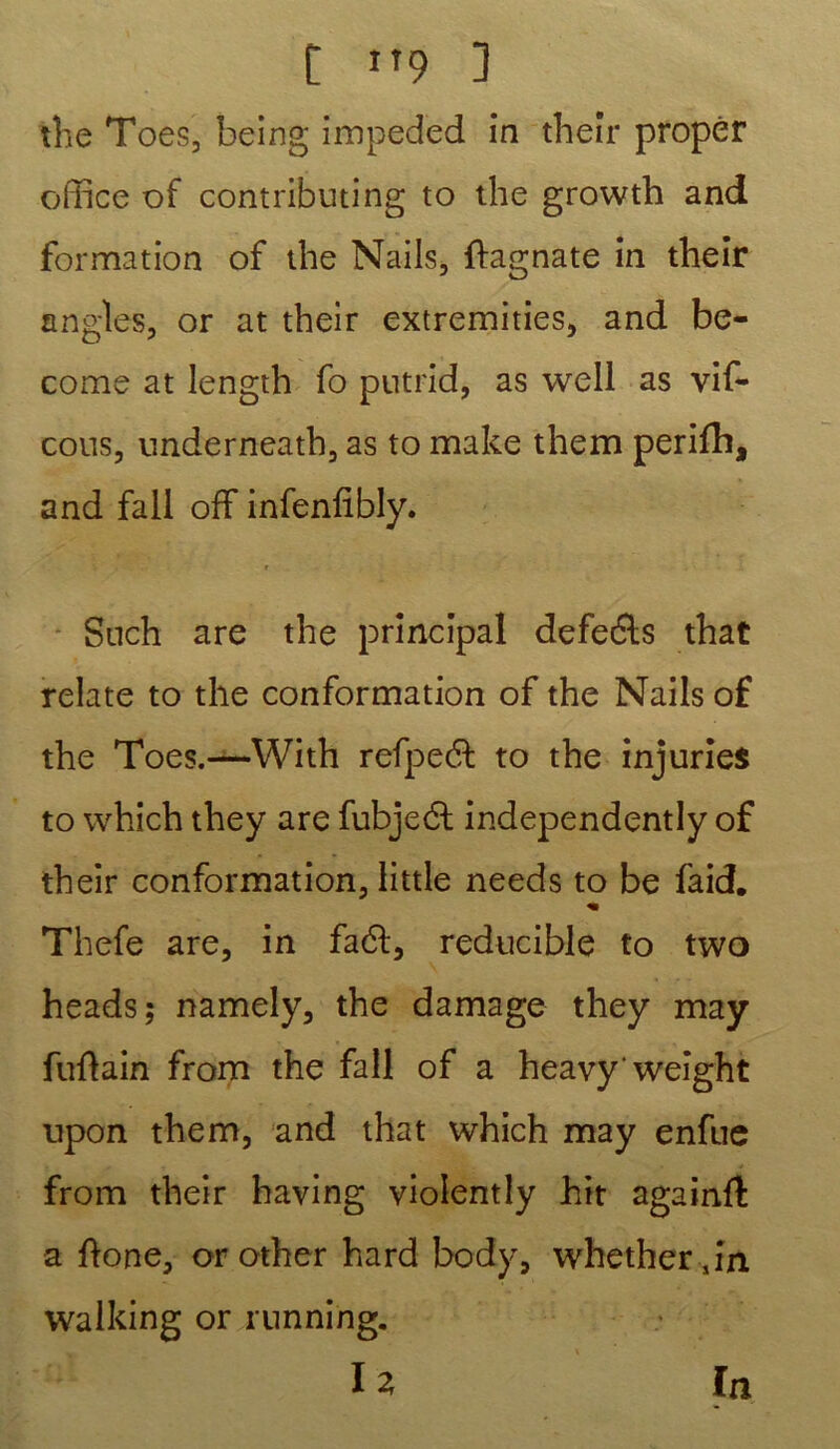 the Toes, being impeded in theîr propêr office of contributing to the growth and formation of the Nails, ftagnate in their angles, or at their extremities, and be- come at length fo putrid, as well as vif- cous, underneath, as to make them perifh, and fall off infenfibly. Such are the principal defedts that relate to the conformation of the Nails of the Toes.—With refpedt to the injuries to which they are fubjedt independently of their conformation, little needs to be faid. « Thefe are, in fadt, reducible to two heads; namely, the damage they may fuftain from the fall of a heavy'weight upon them, and that which may enfue from their having violentîy hit againft a ftone, or other hard body, whetherjn. walking or running. I Z in