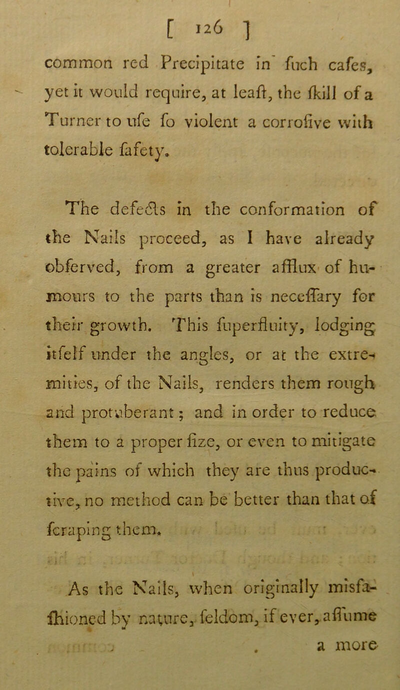 I [ 126 ] common red Precipitate in' fuch cafés, yet it would require, at leaft, tbe fkill of a Turner toufe fo violent a corrofîve with tolerable fafety. The defedls in the conformation of the Nails proceed, as I hâve already obferved, from a greater afflux of hu- mours to the parts than is neccffary for their growth. This fnperflnity, lodging îtfeîf under the angles, or at the extre- mities, of the Nails, renders them rough and protubérant ; and in order to reduce them to a proper lize, or even to mitigate the pains of which they are thus produc- tive, no rnethod can be better than that o.f fera pin g them, . * -r f . ^ ^ . 5 . - ! As the Nails, when orîgînally misfa- fhioncd by nature, feldom, if ever, allume - a more