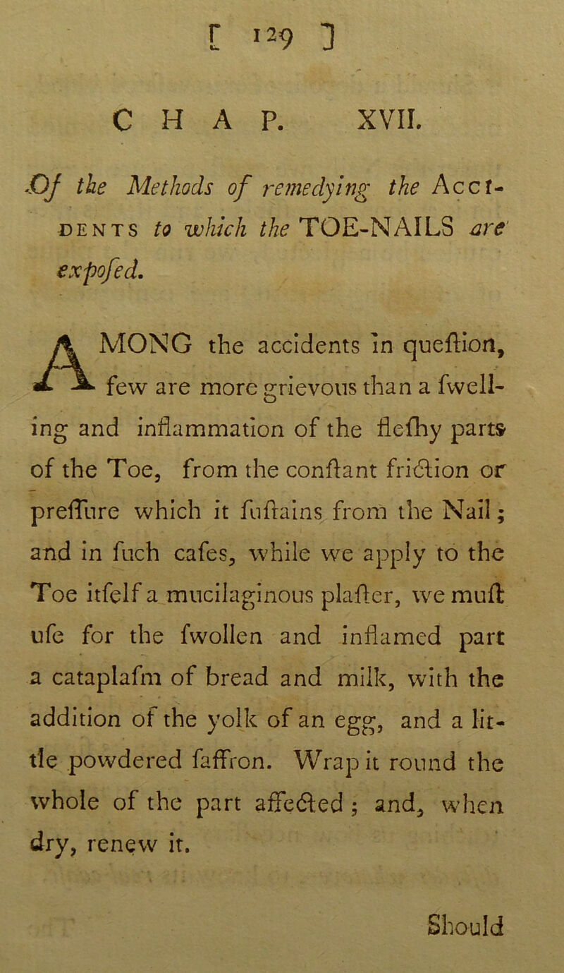 C H A P. XVII. ■Oj the Methods of remedying the Accf- dents to whlch the TOE-NAILS are' MONG the accidents in quefHon, few are more grievous than a fwell- ing and inflammation of the flefhy part» of the Toe, from the confiant fridtion or preflure which it fuftains from the Nail ; and in fuch cafés, while we apply to the Toe itfelf a mucilaginous plafler, wemuft ufe for the fwollen and inflamed part a cataplafm of bread and milk, with the addition of the yolk of an egg, and a lit- de powdered faffron. Wrap it round the whole of the part affe&ed ; and, when dry, renew it. expofed. Should