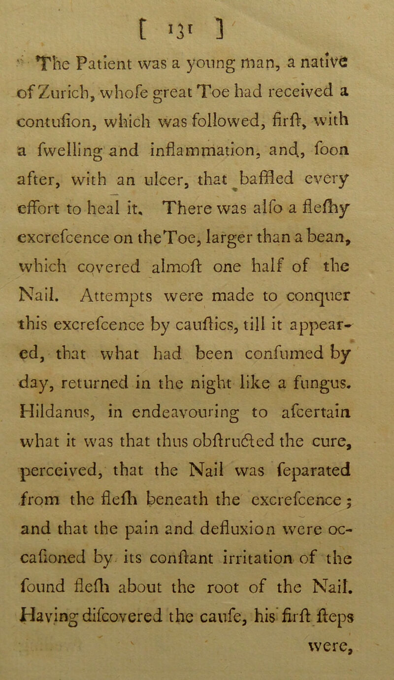 ' The Patient was a young mân, a native of Zurich, whofe great Toe had received a contufion, which was followed, firff, with a fwelling and inflammation, and., foon after, with an ulcer, that baffled every effort to heal ît, There was alfo a fie/hy excrefcence on theToe, larger than abean, which covered almoff one half of the Nail. Attempts were made to conquer this excrefcence by cauflics, till it appear- ed, that what had been confumed by day, returned in the night like a fungus. Hildanns, in endeavouring to afcertain what it was that thus obftruéfed the cure, perceived, that the Nail was feparated from the flefh beneath the excrefcence ; and that the pain and defluxion were oc- cafloned by its confiant irritation of the found flefh about the root of the Nail. Hav.ing difcovered the canfe, his firfl ffeps were,