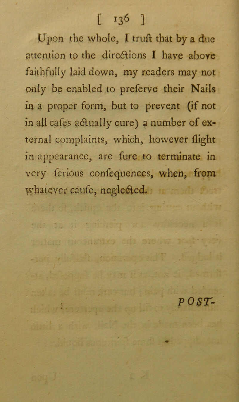 [ *36 ] Upon the whole, I truft that by a due attention to the directions I hâve above faithfully laid down, my readers naay not only be enabled to preferve their Nails in a proper form, but to prevent (if not in ail cafés actually cure) a number of ex- ternal complaints, which, however flight in appearance, are fure to terminate in very ferious confequences, when, from « ^yhatçver caufe, negledlcd. P O ST-