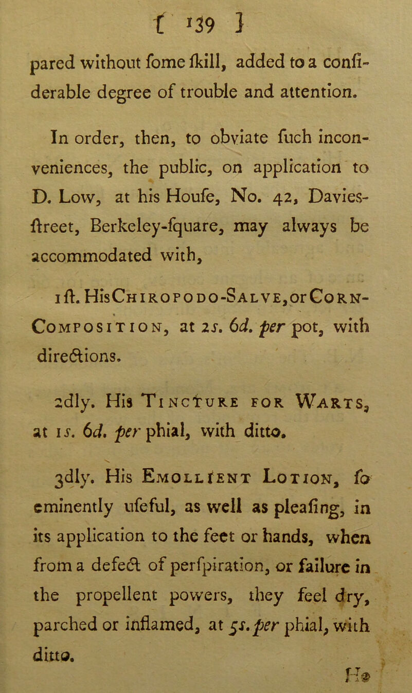 pared wîthout fome fkill, added to a confi- derable degree of trouble and attention. In order, then, to obviate fuch incon- venances, the public, on application to D. Lovv, at his Houfe, No. 42, Davies- ftreet, Berkeley-fquare, may always be accommodated with, ift. His Ch i rop o do-Sal VE,orCo rn- « Composition, at 2s. 6d. per pot, with dire&ions. 2dly. His Tincture for Warts, at îs. 6d, /vrphial, vvith ditto. 3dly. His Emollient Lotion, fo cminentIy ufeful, as well as pleafîng, in its application to the feet or hands, when from a defeél of perfpiration, or failure in the propellent povvers, they feel dry, parched or inflamed, at 5s.per phial, with ditto. H®