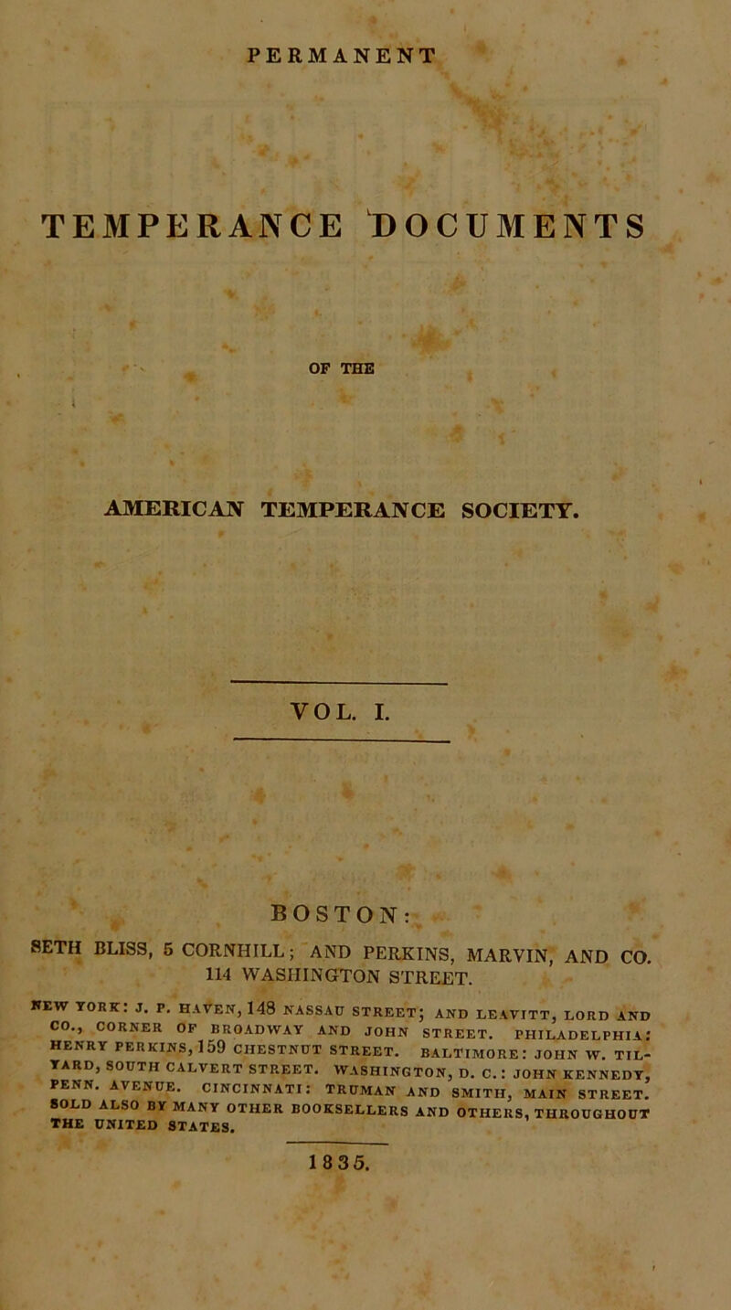PERMANENT TEMPERANCE DOCUMENTS OF THE AMERICAN TEMPERANCE SOCIETY. VOL. I. BOSTON : SETH BLISS, 5 CORNHILL; AND PERKINS, MARVIN, AND CO. 114 WASHINGTON STREET. KEW YORK: J. P. HAVEN, 148 NASSAU STREET; AND LEAVITT, LORD AND CO., CORNER OF BROADWAY AND JOHN STREET. PHILADELPHIA.’ HENRY PERKINS, 159 CHESTNUT STREET. BALTIMORE: JOHN W. TIL- YARD, SOUTH CALVERT STREET. WASHINGTON, D. C.; JOHN KENNEDY, PENN. AVENUE. CINCINNATI: TRUMAN AND SMITH, MAIN STREET. SOLD ALSO BY MANY OTHER BOOKSELLERS AND OTHERS, THROUGHOUT THE UNITED STATES. 18 35.
