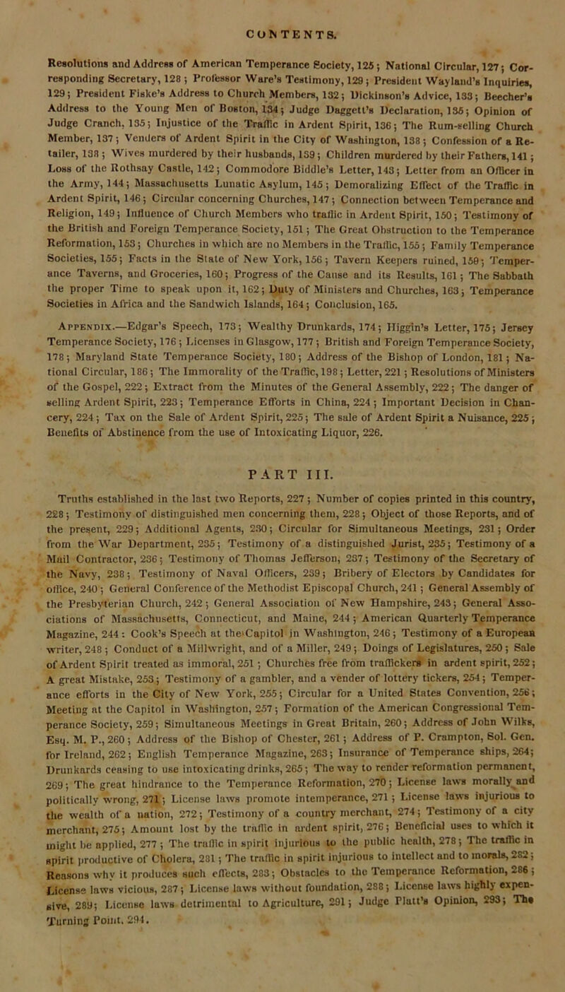 Resolutions and AddresB of American Temperance Society, 125; National Circular, 127; Cor- responding Secretary, 128 ; Professor Ware’s Testimony, 129; President Wayland’s Inquiries, 129; President Fiske’s Address to Church Members, 132; Dickinson’s Advice, 133; Beecher’s Address to the Young Men of Boston, 134; Judge Daggett’s Declaration, 136; Opinion of Judge Cranch, 135; Injustice of the Traffic in Ardent Spirit, 136; The Rum-selling Church Member, 137; Venders of Ardent Spirit in the City of Washington, 138 ; Confession of a Re- tailer, 138 ; Wives murdered by their husbands, 139; Children murdered by their Fathers, 141; Loss of the Rothsny Castle, 142; Commodore Biddle’s Letter, 143; Letter from an Officer in the Army, 144; Massachusetts Lunatic Asylum, 145; Demoralizing Effect of the Traffic in Ardent Spirit, 146; Circular concerning Churches, 147; Connection between Temperance and Religion, 149; Influence or Church Members who traffic in Ardent Spirit, 150; Testimony of the British and Foreign Temperance Society, 151; Tite Great Obstruction to the Temperance Reformation, 153; Churches in which are no Members in the Traffic, 155; Family Temperance Societies, 155; Facts in the State of New York, 156 ; Tavern Keepers ruined, 159; Temper- ance Taverns, and Groceries, 160; Progress of the Cause and its Results, 161; The Sabbath the proper Time to speak upon it, 162; Duty of Ministers nnd Churches, 163; Temperance Societies in Africa and the Sandwich Islands, 164; Conclusion, 165. Appendix.—Edgar’s Speech, 173; Wealthy Drunkards, 174; Higgin’s Letter, 175; Jersey Temperance Society, 176; Licenses in Glasgow, 177; British and Foreign Temperance Society, 178; Maryland State Temperance Society, 180; Address of the Bishop of London, 181; Na- tional Circular, 186; The Immorality of the Traffic, 198; Letter, 221; Resolutions of Ministers of the Gospel, 222; Extract from the Minutes of the General Assembly, 222; The danger of selling Ardent Spirit, 223; Temperance Efforts in China, 224; Important Decision in Chan- cery, 224; Tax on the Sale of Ardent Spirit, 225; The sale of Ardent Spirit a Nuisance, 225 ; Benefits of Abstinence from the use of Intoxicating Liquor, 226. PART III. Truths established in the last two Reports, 227; Number of copies printed in this country, 228; Testimony of distinguished men concerning them, 228; Object of those Reports, and of the present, 229; Additional Agents, 230; Circular for Simultaneous Meetings, 231; Order from the War Department, 235; Testimony of a distinguished Jurist, 235; Testimony of a Muil Contractor, 236; Testimony of Thomas Jefferson, 237; Testimony of the Secretary of the Navy, 238; Testimony of Naval Officers, 239; Bribery of Electors by Candidates for office, 240 ; General Conference of the Methodist Episcopal Church, 241; General Assembly of the Presbyterian Church, 242; General Association of New Hampshire, 243; General Asso- ciations of Massachusetts, Connecticut, and Maine, 244; American Quarterly Temperance Magazine, 244 : Cook’s Speech at the'Capitol in Washington, 246; Testimony of a European writer, 248 ; Conduct of a Millwright, and of a Miller, 249; Doings of Legislatures, 250 ; Sale of Ardent Spirit treated as immoral, 251 ; Churches free from trafficker* in ardent spirit, 252; A great Mistake, 253; Testimony of a gambler, and a vender of lottery tickers, 254; Temper- ance efforts in the City of New York, 255; Circular for a United States Convention, 256; Meeting at the Capitol in Washington, 257; Formation of the American Congressional Tem- perance Society, 259; Simultaneous Meetings in Great Britain, 260; Address of John Wilks, Esq. M. P., 260; Address of the Bishop of Chester, 261; Address of P. Crampton, Sol. Gen. for Ireland, 262; English Temperance Magazine, 263; Insurance of Temperance ships, 264; Drunkards ceusing to use intoxicating drinks, 265; The way to render reformation permanent, 269; The great hindrance to the Temperance Reformation, 270; License laws morally and politically wrong, 271; License laxvs promote intemperance, 271; License laws injurious to the wealth of a nation, 272; Testimony of a country merchant, 274; Testimony of a city merchant, 275; Amount lost by the traffic in ardent spirit, 276; Beneficial uses to which it might be applied, 277 ; The traffic in spirit injurious to the public health, 278; The traffic in spirit productive of Cholera, 281; The traffic in spirit injurious to intellect and to morals, 282; Reasons why it produces such effects, 283; Obstacles to the Temperance Reformation, 286; License laws vicious, 287; License laws without foundation, 288; License laws highly expen- sive, 289; License laws detrimental to Agriculture, 291; Judge Platt’s Opinion, 293; Th# Turning Point. 294.