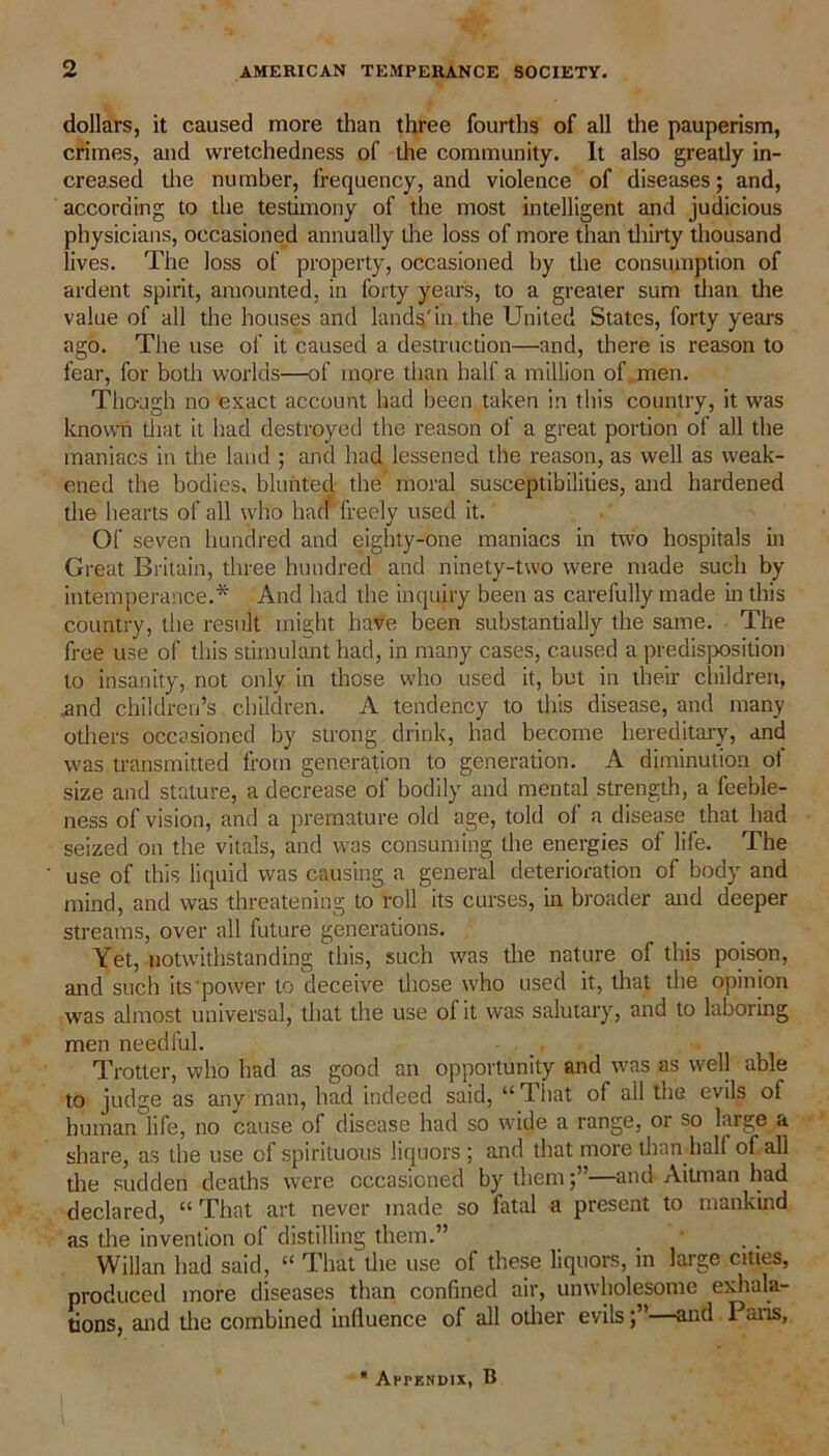 dollars, it caused more than three fourths of all the pauperism, crimes, and wretchedness of the community. It also greatly in- creased the number, frequency, and violence of diseases; and, according to the testimony of the most intelligent and judicious physicians, occasioned annually the loss of more than thirty thousand lives. The loss of property, occasioned by the consumption of ardent spirit, amounted, in forty years, to a greater sum than the value of all the houses and lands'in the United States, forty years ago. The use of it caused a destruction—and, there is reason to fear, for both worlds—of more than half a million of men. Though no exact account had been taken in tin’s country, it was known that it had destroyed the reason of a great portion of all the maniacs in the land ; and had lessened the reason, as well as weak- ened the bodies, blunted the moral susceptibilities, and hardened the hearts of all who hacf freely used it. Of seven hundred and eighty-one maniacs in two hospitals in Great Britain, three hundred and ninety-two were made such by intemperance.* And had the inquiry been as carefully made in this country, the result might have been substantially the same. The free use of this stimulant had, in many cases, caused a predisposition to insanity, not only in those who used it, but in their children, .and children’s children. A tendency to this disease, and many others occasioned by strong drink, had become hereditary, and was transmitted from generation to generation. A diminution of size and stature, a decrease of bodily and mental strength, a feeble- ness of vision, and a premature old age, told ol a disease that had seized on the vitals, and was consuming the energies of life. The use of this liquid was causing a general deterioration of body and mind, and was threatening to roll its curses, in broader and deeper streams, over all future generations. Yet, notwithstanding this, such was the nature of this poison, and such its power to deceive those who used it, that the opinion was almost universal, that the use of it was salutary, and to laboring men needful. Trotter, who had as good an opportunity and was as well able to judge as any man, had indeed said, “ That of all the evils of human life, no cause of disease had so wide a range, or so large a share, as the use of spirituous liquors ; and that more titan hall of all the sudden deaths were occasioned by them—and Aiunan had declared, “ That art never made so fatal a present to mankind as the invention ol distilling them.” Willan had said, “ That the use of these liquors, in large cities, produced more diseases than confined air, unwholesome exhala- tions, and the combined influence of all other evils—and Paris, * Appendix, B