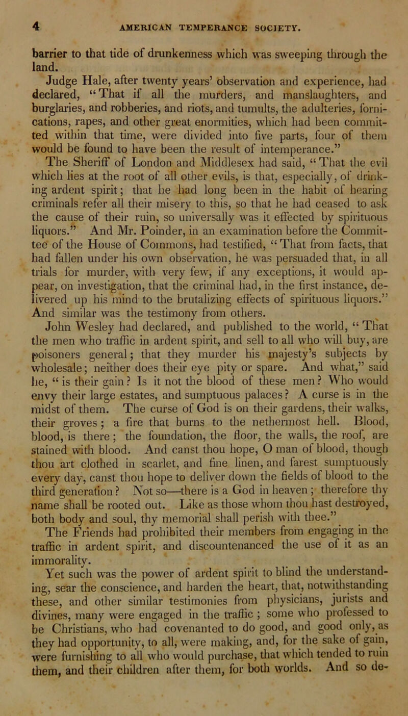 barrier to that tide of drunkenness which was sweeping through the land. Judge Hale, after twenty years’ observation and experience, had declared, “That if all the murders, and manslaughters, and burglaries, and robberies, and riots, and tumults, die adulteries, forni- cations, rapes, and other great enormities, which had been commit- ted within that time, were divided into five parts, four of them would be found to have been the result of intemperance.” The Sheriff of London and Middlesex had said, “ That die evil which lies at the root of all other evils, is that, especially, of drink- ing ardent spirit; that he had long been in the habit of hearing criminals refer all their misery to this, so that he had ceased to ask the cause of their ruin, so universally was it effected by spirituous liquors.” And Mr. Poinder, in an examination before the Commit- tee of the House of Commons, had testified, “ That from facts, that had fallen under his own observation, he was persuaded that, in all trials for murder, with very few, if any exceptions, it would ap- pear, on investigation, that the criminal had, in the first instance, de- livered up his mind to the brutalizing effects of spirituous liquors.” And similar was the testimony from others. John Wesley had declared, and published to the world, “ That the men who traffic in ardent spirit, and sell to all who will buy, are poisoners general; that they murder his majesty’s subjects by wholesale; neither does their eye pity or spare. And what,” said he, “ is their gain ? Is it not the blood of these men ? Who would envy their large estates, and sumptuous palaces ? A curse is in the midst of them. The curse of God is on their gardens, their walks, their groves; a fire that burns to the nethermost hell. Blood, blood, is there; the foundation, the floor, the walls, the roof, are stained with blood. And canst thou hope, O man of blood, though thou art clothed in scarlet, and fine linen, and farest sumptuously every day, canst thou hope to deliver down the fields of blood to the third generation ? Not so—there is a God in heaven ; therefore thy name shall be rooted out. Like as those whom thou hast destroyed, both body and soul, thy memorial shall perish with thee.” The Friends had prohibited their members from engaging in the traffic in ardent spirit, and discountenanced the use of it as an immorality. Yet such was the power of ardent spirit to blind the understand- ing, sear the conscience, and harden the heart, that, notwithstanding these, and other similar testimonies from physicians, jurists and divines, many were engaged in the traffic ; some who professed to be Christians, who had covenanted to do good, and good only, as they had opportunity, to all, were making, and, for the sake of gain, were furnishing to all who would purchase, that which tended to ruin them, and their children after them, for both worlds. And so de-