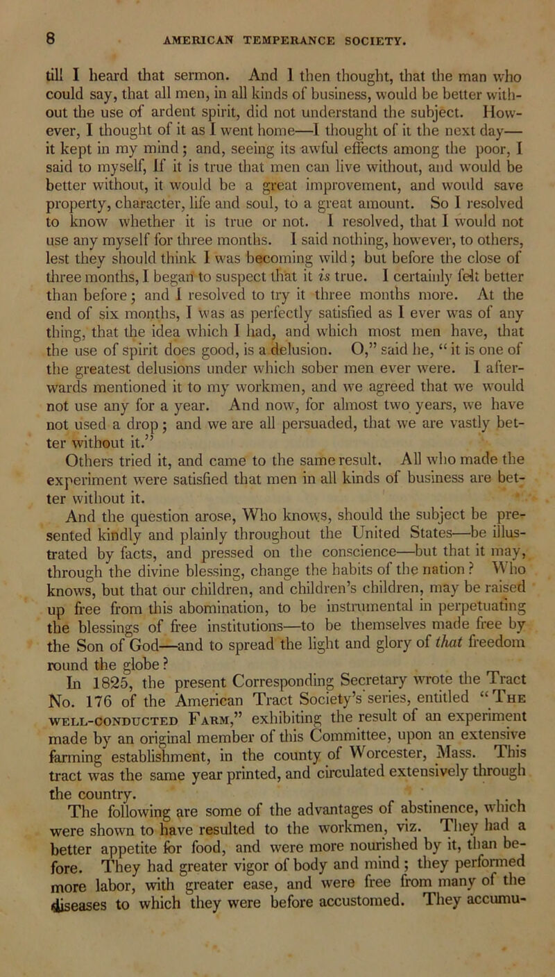 till I heal’d that sermon. And 1 then thought, that the man who could say, that all men, in all kinds of business, would be better with- out die use of ardent spirit, did not understand the subject. How- ever, I thought of it as I went home—I thought of it the next day— it kept in my mind; and, seeing its awful effects among the poor, I said to myself, if it is true that men can live without, and would be better without, it would be a great improvement, and would save property, character, life and soul, to a great amount. So 1 resolved to know whether it is true or not. I resolved, that I would not use any myself for three months. I said nothing, however, to others, lest they should think I was becoming wild; but before the close of diree months, I began to suspect that it is true. I certainly felt better than before; and I resolved to try it three months more. At the end of six months, I was as perfectly satisfied as I ever was of any thing, that the idea which I had, and which most men have, that the use of spirit does good, is a delusion. O,” said he, “ it is one of the greatest delusions under which sober men ever were. 1 after- wards mentioned it to my workmen, and we agreed that we would not use any for a year. And now, for almost two years, we have not used a drop; and we are all persuaded, that we are vastly bet- ter without it.” Others tried it, and came to the same result. All who made the experiment ivere satisfied that men in all kinds of business are bet- ter without it. And the question arose, Who knows, should the subject be pre- sented kindly and plainly throughout the United States—be illus- trated by facts, and pressed on the conscience—but that it may, through the divine blessing, change the habits of the nation ? Who knows, but that our children, and children’s children, may be raised up free from this abomination, to be instrumental in perpetuating the blessings of free institutions—to be themselves made free by the Son of God—and to spread the light and glory of that freedom round the globe ? In 1825, the present Corresponding Secretary wrote the Tract No. 176 of the American Tract Society’s'series, entitled “ The well-conducted Farm,” exhibiting the result of an experiment made by an original member of this Committee, upon an extensive farming establishment, in the county of Worcester, Mass. This tract was the same year printed, and circulated extensively through the country. The following are some of the advantages of abstinence, which were shown to have resulted to the workmen, viz. They had a better appetite for food, and were more nourished by it, than be- fore. They had greater vigor of body and mind ; they performed more labor, with greater ease, and were free from many of the diseases to which they were before accustomed. They accumu-