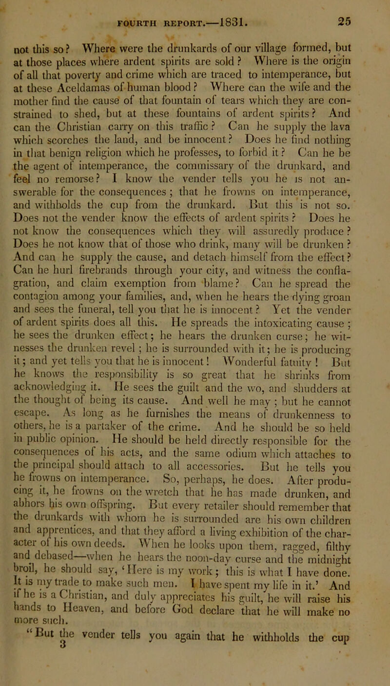 not this so? Where were the drunkards of our village formed, but at those places where ardent spirits are sold ? Where is the origin of all that poverty and crime which are traced to intemperance, but at these Aceldamas of human blood ? Where can the wife and the mother find the cause of that fountain of tears which they are con- strained to shed, but at these fountains of ardent spirits ? And can the Christian carry on this traffic ? Can he supply the lava which scorches the land, and be innocent ? Does he find nothing in that benign religion which he professes, to forbid it ? Can he be the agent of intemperance, the commissary of the drunkard, and feel no remorse? I know the vender tells you he is not an- swerable for the consequences ; that he frowns on intemperance, and withholds the cup from the drunkard. But this is not so. Does not the vender know the effects of ardent spirits ? Does he not know the consequences which they will assuredly produce ? Does he not know that of those who drink, many will be drunken ? And can he supply the cause, and detach himself from the effect? Can he hurl firebrands through your city, and witness the confla- gration, and claim exemption from blame ? Can he spread the contagion among your families, and, when he hears the dying groan and sees the funeral, tell you that he is innocent ? Yet the vender of ardent spirits does all this. He spreads the intoxicating cause ; he sees the drunken effect; he hears the drunken curse; he wit- nesses the drunken revel ; he is surrounded with it; he is producing it; and yet tells you that he is innocent! Wonderful fatuity ! But he knows the responsibility is so great that he shrinks from acknowledging it. He sees the guilt and the wo, and shudders at the thought of being its cause. And well he may ; but he cannot escape. As long as he furnishes the means of drunkenness to others, he is a partaker of the crime. And he should be so held in public opinion. He should be held directly responsible for the consequences of his acts, and the same odium which attaches to the principal should attach to all accessories. But he tells you he frowns on intemperance. So, perhaps, he does. After produ- cing it, he frowns on the wretch that he has made drunken, and abhors his own offspring. But every retailer should remember that the drunkards with whom he is surrounded are his own children and apprentices, and that they afford a living exhibition of the char- acter of his own deeds. When he looks upon them, ragged, filthy and debased when he hears the noon-day curse and the midnight broil, he should say, ‘ Here is my work; this is what I have done. It is my trade to make such men. I have spent my life in it.’ And if he is a Christian, and duly appreciates his guilt, he will raise his hands to Heaven, and before God declare that he will make no more such. L»ut die vender tells you again that he withholds die cup