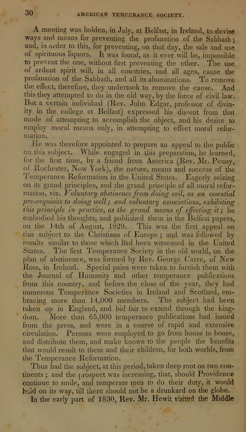 A meeting was holden, in July, at Belfast, in Ireland, to devise ways and means for preventing die profanation of the Sabbath; and, in order to this, for preventing, on that day, the sale and use of spirituous liquors. It was found, as it ever will be, impossible to prevent the one, without first preventing the other. The use of ardent spirit will, in all countries, and all ages, cause the profanation of the Sabbath, and all its abominations. To remove the effect, therefore, they undertook to remove the cause. And this they attempted to do in the old way, by the force of civil law. But a certain individual (Rev. John Edgar, professor of divin- ity in the college at Belfast) expressed his dissent from that mode of attempting to accomplish the object, and his desire to employ moral means only, in attempting to effect moral refor- mation. He was therefore appointed to prepare an appeal to the public on this subject. While engaged in this preparation, he learned, for the first time, by a friend from America (Rev. Mr. Penny, of Rochester, New York), the nature, means and success of the Temperance Reformation in the United States. Eagerly seizing on its grand principles, and the grand principle of all moral refor- mation, viz. Voluntary abstinence from doing evil, as an essential pre-requisite to doing well; and voluntary associations, exhibiting this principle in practice, as the grand means of effecting it; he embodied his thoughts, and published them in the Belfast papers, on the J 4th of August, 1829. This was the first appeal on this subject to the Christians of Europe ; and was followed by results similar to those which had been witnessed in the United States. The first Temperance Society in the old world, on the plan of abstinence, was formed by Rev. George Carre, of New Ross, in Ireland. Special pains were taken to furnish them with the Journal of Humanity and other temperance publications from this country, and before the close of the year, they had numerous Temperance Societies in Ireland and Scotland, em- bracing more than 14,000 members. The subject had been taken up in England, and bid fair to extend through the king- dom. More than 65,000 temperance publications had issued from the press, and were in a course of rapid and extensive circulation. Persons were employed to go from house to house, and distribute them, and make known to the people the benefits that would result to them and their children, for both worlds, from the Temperance Reformation. Thus had the subject, at this period, taken deep root on two con- tinents ; and the prospect was increasing, that, should Providence continue to smile, and temperate men to do their duty, it would hold on its way, till there should not be a drunkard on the globe. In the early part of 1830, Rev. Mr. Hewit visited the Middle