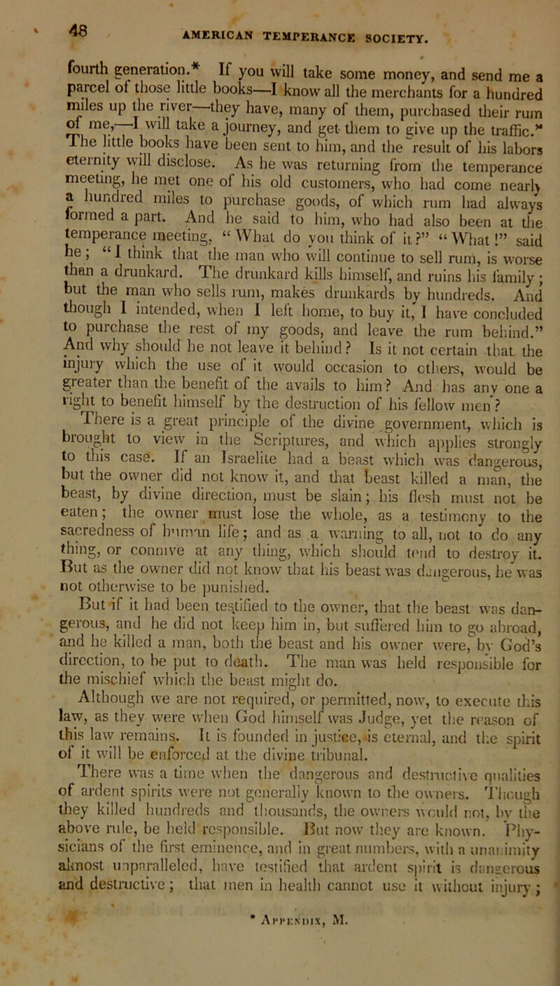 AMERICAN TEMPERANCE SOCIETY. fourth generation.* If you will take some money, and send me a parcel ot those little books—I know all the merchants for a hundred miles up the river they have, many of them, purchased their rum 1 will take a journey, and get them to give up the traffic.’* 1 he little books have been sent to him, and the result of his labors eternity will disclose. As he was returning from the temperance meeting, he met one of his old customers, who had come nearly a hundred miles to purchase goods, of which rum had always formed a part. And he said to him, who had also been at the temperance meeting, “What do you think of it?” “What!” said he; “I think that the man who will continue to sell rum, is worse than a drunkard. The drunkard kills himself, and ruins his family ; but the man who sells rum, makes drunkards by hundreds. And though 1 intended, when I left home, to buy it, I have concluded to purchase the rest of my goods, and leave the rum behind.” And why should he not leave it behind ? Is it not certain that die injury which the use of it would occasion to others, would be gieater than the benefit of the avails to him? And has anv one a light to benefit himself by the destruction of lus fellow men ? There is a great principle of the divine government, which is brought to view in the Scriptures, and which applies strongly to this case. If an Israelite had a beast which was dangerous, but the owner did not know it, and that beast killed a mail, the beast, by divine direction, must be slain; his flesh must not be eaten; the owner must lose the whole, as a testimony to the sacredness of human life; and as a warning to all, not to do any thing, or connive at any thing, which should tend to destroy it. But as the owner did not know that his beast was dangerous, lie was not otherwise to be punished. But if it had been testified to the owner, that the beast was dan- gerous, and he did not keep him in, but suffered him to go abroad, and he killed a man, both the beast and his owner were, by God’s direction, to be put to death. The man was held responsible for tlte mischief which the beast might do. Although we are not required, or permitted, now, to execute this law, as they were when God himself was Judge, yet the reason of this law remains. It is founded in justice, is eternal, and the spirit ol it will be enforced at the divine tribunal. There was a time when the dangerous and destine!ive qualities of ardent spirits were not generally known to the owners. Though they killed hundreds and thousands, the owners would not, by the above rule, be held responsible. But now they are known. Phy- sicians of the first eminence, and in great numbers, with a unanimity almost unparalleled, have testified that ardent spirit is dangerous and destructive; that men in health cannot use it without injury;