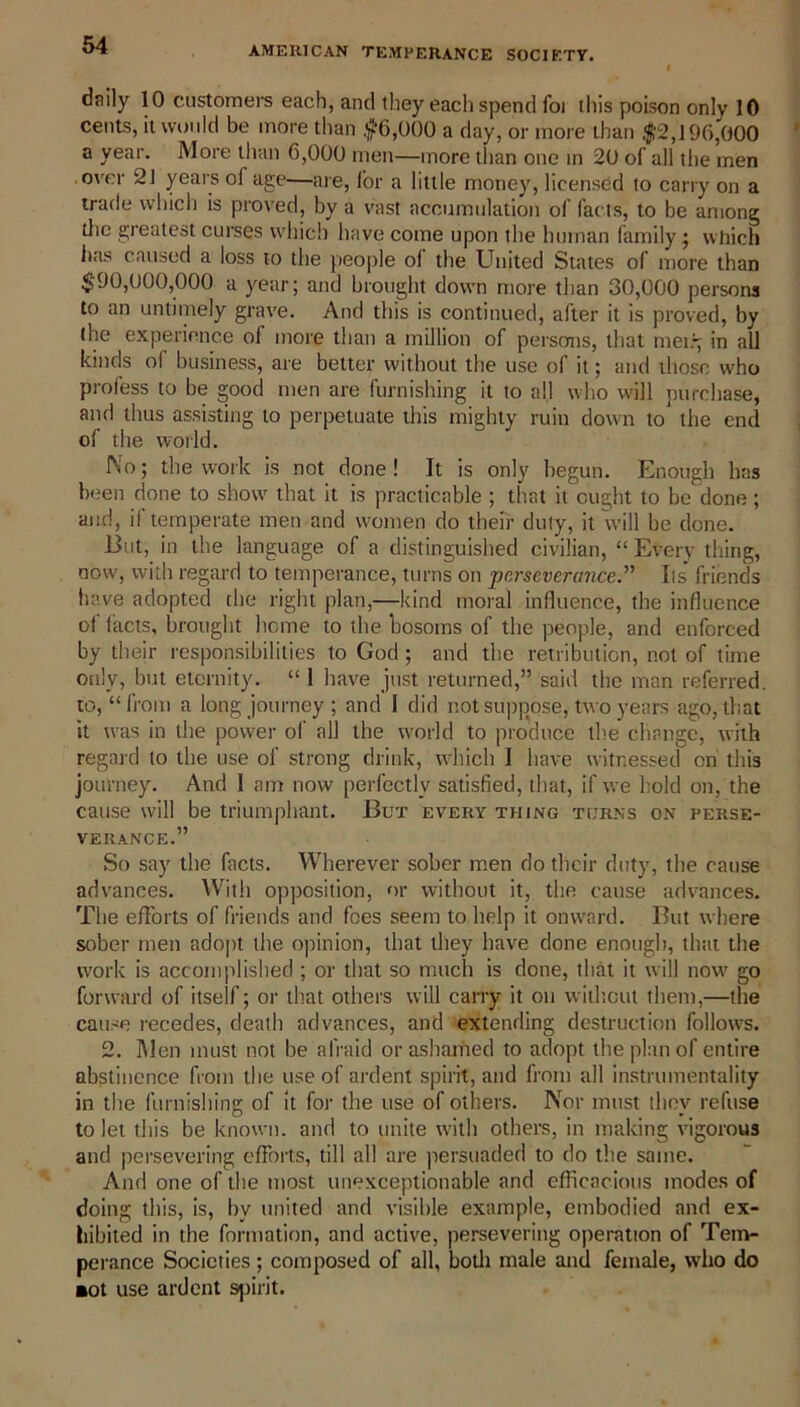 daily 10 customers each, and they each spend foi this poison only 10 cents, it would be more than #6,000 a day, or more than #2,196,000 a year. More than 6,000 men—more than one in 20 of all the men over 21 years of age—are, for a little money, licensed to carry on a trade which is proved, by a vast accumulation of facts, to be among the greatest curses which have come upon the human family; which has caused a loss to the people oi the United States of more than $90,000,000 a year; and brought down more than 30,000 persons to an untimely grave. And this is continued, after it is proved, by (he experience of more than a million of persons, that mei.y in all kinds ol business, are better without the use of it; and those who profess to be good men are furnishing it to all who will purchase, and thus assisting to perpetuate this mighty ruin down to the end of the world. No; the work is not done! It is only begun. Enough has been done to show that it is practicable ; that it ought to be done ; and, if temperate men and women do their duty, it will be done. But, in the language of a distinguished civilian, “ Every thing, now, with regard to temperance, turns on perseverance.” Its friends have adopted the right plan—kind moral influence, the influence of facts, brought heme to the bosoms of the people, and enforced by their responsibilities to God ; and the retribution, not of time only, but eternity. “ 1 have just returned,” said the man referred, to, “from a long journey ; and I did not suppose, two years ago, that it was in the power of all the world to produce the change, with regard to the use of strong drink, which I have witnessed on this journey. And 1 am now perfectly satisfied, that, if we hold on, the cause will be triumphant. But every thing turns on perse- verance.” So say the facts. Wherever sober men do their duty, the cause advances. Wit!) opposition, or without it, the cause advances. The efforts of friends and foes seem to help it onward. But where sober men adopt the opinion, that they have done enough, that the work is accomplished ; or that so much is done, that it will now go forward of itself; or that others will carry it on without them,—the cause recedes, death advances, and extending destruction follows. 2. Men must not be afraid or ashamed to adopt the plan of entire abstinence from the use of ardent spirit, and from all instrumentality in the furnishing of it for the use of others. Nor must they refuse to let this be known, and to unite with others, in making vigorous and persevering efforts, till all are persuaded to do the same. And one of the most unexceptionable and efficacious modes of doing this, is, by united and visible example, embodied and ex- hibited in the formation, and active, persevering operation of Tem- perance Societies; composed of all, both male and female, who do ■ot use ardent spirit.