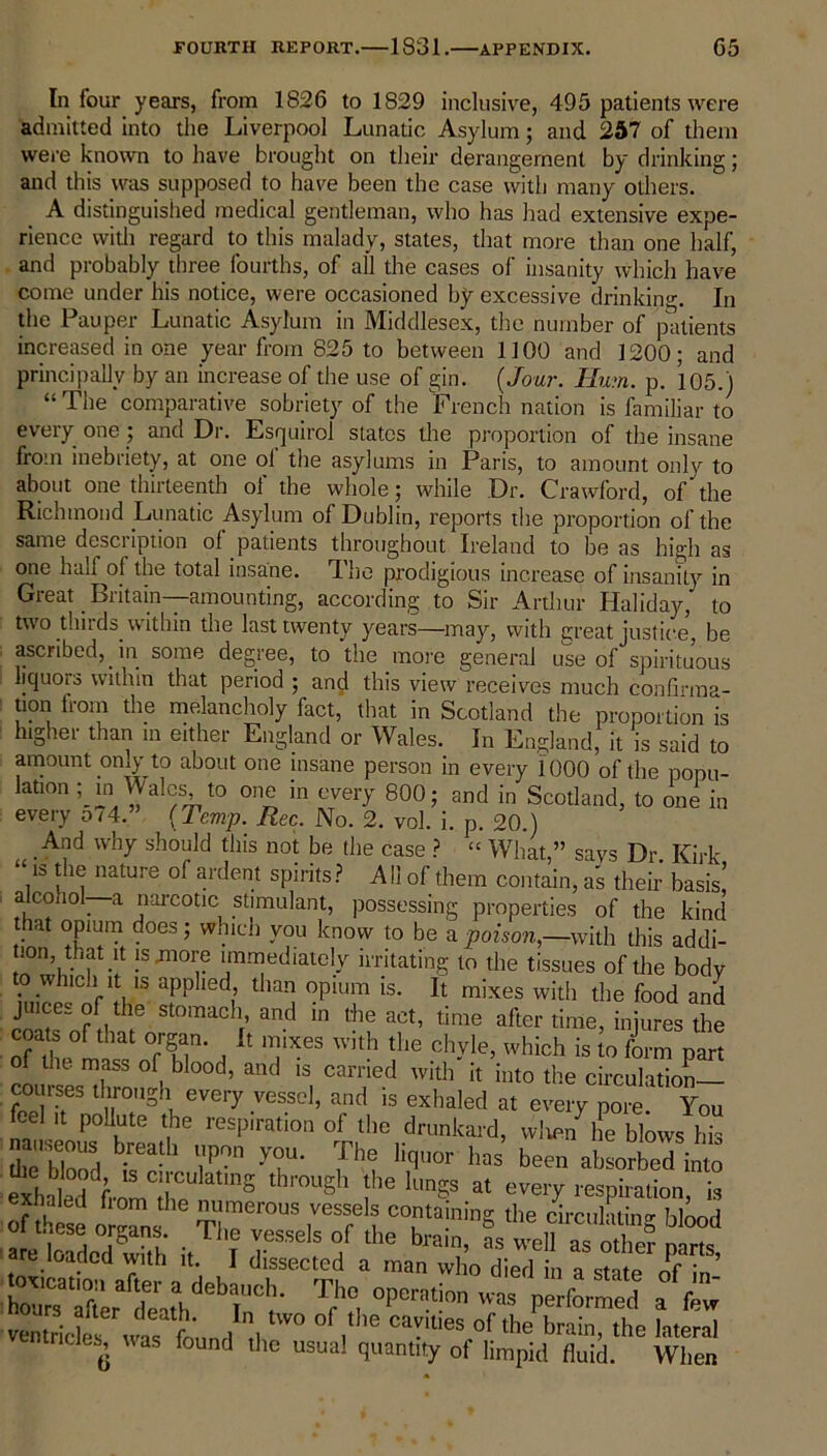 In four years, from 1826 to 1829 inclusive, 495 patients were admitted into the Liverpool Lunatic Asylum; and 257 of them were known to have brought on their derangement by drinking; and this was supposed to have been the case with many others. A distinguished medical gentleman, who has had extensive expe- rience with regard to this malady, states, that more than one half, and probably three fourths, of all the cases of insanity which have come under his notice, were occasioned by excessive drinking. In the Pauper Lunatic Asylum in Middlesex, the number of patients increased in one year from 825 to between 1100 and 1200; and principally by an increase of the use of gin. {Jour. Hum. p. 105.) “The comparative sobriety of the French nation is familiar to every one) and Dr. Esquirol states the proportion of the insane from inebriety, at one ol the asylums in Paris, to amount only to about one thirteenth of the whole; while Dr. Crawford, of the Richmond Lunatic Asylum of Dublin, reports the proportion of the same description ol patients throughout Ireland to be as high as one half of the total insane. The prodigious increase of insanity in Great Britain—amounting, according to Sir Arthur Haliday, to two thirds within the last twenty years—may, with great justice, be ascribed, in some degree, to the more general use of spirituous Iicjuofo within that period 5 and this view receives much confirms- tion from the melancholy fact, that in Scotland the proportion is higher than in either England or Wales. In England, it is said to amount only to about one insane person in every 1000 of the popu- lation ; in Wales to one in every 800; and in Scotland, to one in every o74.” [Temp. Rec. No. 2. vol. i. p. 20.) And why should this not be (he case ? “ What,” says Dr Kirk “ is the nature of ardent spirits ? AII of them contain, a's their basis! alcohol a narcotic stimulant, possessing properties of the kind that opium does ; which you know to be a poison,—with this addi- tion, thatu is more immediately irritating to the tissues of the body to which it is applied than opium is. It mixes with the food and juices of the stomach and in the act, time after time, injures the coats of that organ. It mixes with the chyle, which is to form part of the mass of blood, and is carried with it into the circulation— courses through every vessel, and is exhaled at every pore. You feel it pollute the respiration of the drunkard, wheh he blows his nauseous breath upon you. The liquor has’ been absorbed^S exhaled fromC!bC nS Ug l I'16 UmSS at eveiT aspiration, is of these 1 vessels containing the circulating blood a e Scd with it I r f °a G bl'ain’ 35 Wel1 as other Pa«s, are loaded with it. I dissected a man who died in a statp nf toxication after a debaoch. The operation w^peiformed a ventriefa^ea? four hi°f,’e Ca™es of the brain, the lateral ntncles, was found the usual quantity ot limpid fluid. When