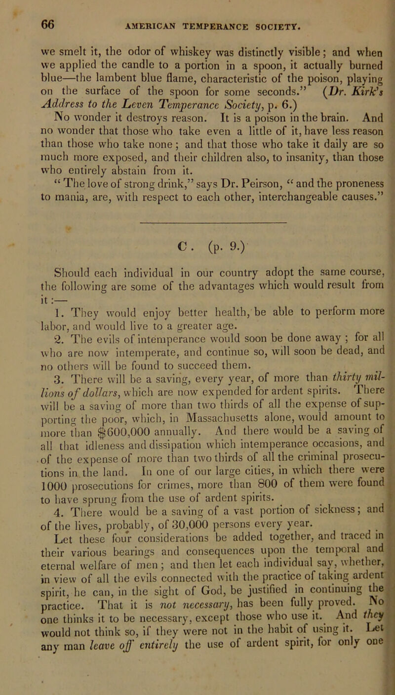 we smelt it, the odor of whiskey was distinctly visible; and when we applied the candle to a portion in a spoon, it actually burned blue—the lambent blue flame, characteristic of the poison, playing on the surface of the spoon for some seconds.” (l)r. Kirk's Address to the Leven Temperance Society, p. 6.) No wonder it destroys reason. It is a poison in the brain. And no wonder that those who take even a little of it, have less reason than those who take none; and that those who take it daily are so much more exposed, and their children also, to insanity, than those who entirely abstain from it. “ The love of strong drink,” says Dr. Peirson, “ and the proneness to mania, are, with respect to each other, interchangeable causes.” C. (p. 9.) Should each individual in our country adopt the same course, the following are some of the advantages which would result from it:— 1. They would enjoy better health, be able to perform more labor, and would live to a greater age. 2. The evils of intemperance would soon be done away ; for all who are now intemperate, and continue so, will soon be dead, and no others will be found to succeed them. 3. There will be a saving, every year, of more than thirty mil- lions of dollars, which are now expended for ardent spirits. There will be a saving of more than two thirds of all the expense of sup- porting the poor, which, in Massachusetts alone, w'ould amount to more than $600,000 annually. And there would be a saving of all that idleness and dissipation which intemperance occasions, and of the expense of more than two thirds of all the criminal prosecu- tions in the land. In one of our large cities, in which there were 1000 prosecutions for crimes, more than 800 of them were found to have sprung from the use of ardent spirits. 4. There would be a saving of a vast portion of sickness; and of the lives, probably, of 30,000 persons every year. Let these four considerations be added together, and traced in their various bearings and consequences upon the temporal and eternal welfare of men ; and then let each individual say, whether, in view of all the evils connected with the practice of taking ardent spirit, he can, in the sight of God, be justified in continuing the practice. That it is not necessary, has been fully proved. No one thinks it to be necessary, except those who use it. And they would not think so, if they were not in the habit of using it. Let any man leave off entirely the use of ardent spirit, for only one