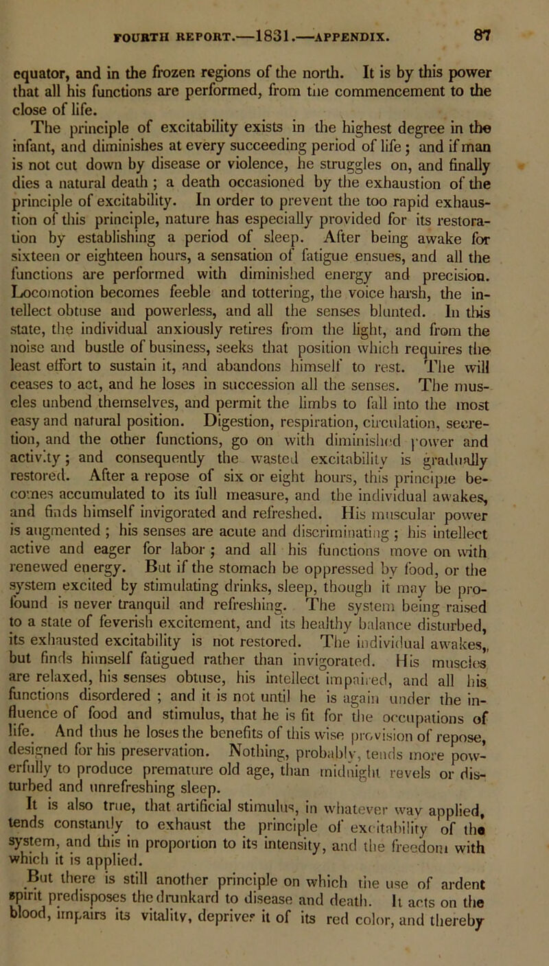 equator, and in the frozen regions of the north. It is by this power that all his functions are performed, from tne commencement to the close of life. The principle of excitability exists in the highest degree in the infant, and diminishes at every succeeding period of life ; and if man is not cut down by disease or violence, he struggles on, and finally dies a natural death ; a death occasioned by the exhaustion of the principle of excitability. In order to prevent the too rapid exhaus- tion of this principle, nature has especially provided for its restora- tion by establishing a period of sleep. After being awake for sixteen or eighteen hours, a sensation of fatigue ensues, and all the functions are performed with diminished energy and precision. Locomotion becomes feeble and tottering, the voice harsh, the in- tellect obtuse and powerless, and all the senses blunted. In tlris state, the individual anxiously retires from the light, and from the noise and bustle of business, seeks that position which requires the least effort to sustain it, and abandons himself to rest. The will ceases to act, and he loses in succession all the senses. The mus- cles unbend themselves, and permit the limbs to fall into the most easy and natural position. Digestion, respiration, circulation, secre- tion, and the other functions, go on with diminished power and activity; and consequently the wasted excitability is gradually restored. After a repose of six or eight hours, this principle be- comes accumulated to its full measure, and the individual awakes, and finds himself invigorated and refreshed. His muscular power is augmented ; his senses are acute and discriminating ; his intellect active and eager for labor ; and all his functions move on unth renewed energy. But if the stomach be oppressed by food, or the system excited by stimulating drinks, sleep, though it may be pro- found is never tranquil and refreshing. The system being raised to a state of feverish excitement, and its healthy balance disturbed, its exhausted excitability is not restored. The individual awakes,, but finds himself fatigued rather than invigorated. His muscles, are relaxed, his senses obtuse, his intellect impaired, and all his functions disordered ; and it is not until he is again under the in- fluence of food and stimulus, that he is fit for the occupations of life. And thus he loses the benefits of thiswise provision of repose, designed for his preservation. Nothing, probably, tends more pow- erfully to produce premature old age, than midnight revels or dis- turbed and unrefreshing sleep. It is also true, that artificial stimulus, in whatever way applied, tends constantly to exhaust the principle of excitability of the system, and this in proportion to its intensity, and the freedom with which it is applied. But there is still another principle on which the use of ardent spirit predisposes the drunkard to disease and death. It acts on the blood, impairs its vitality, deprives it of its red color, and thereby