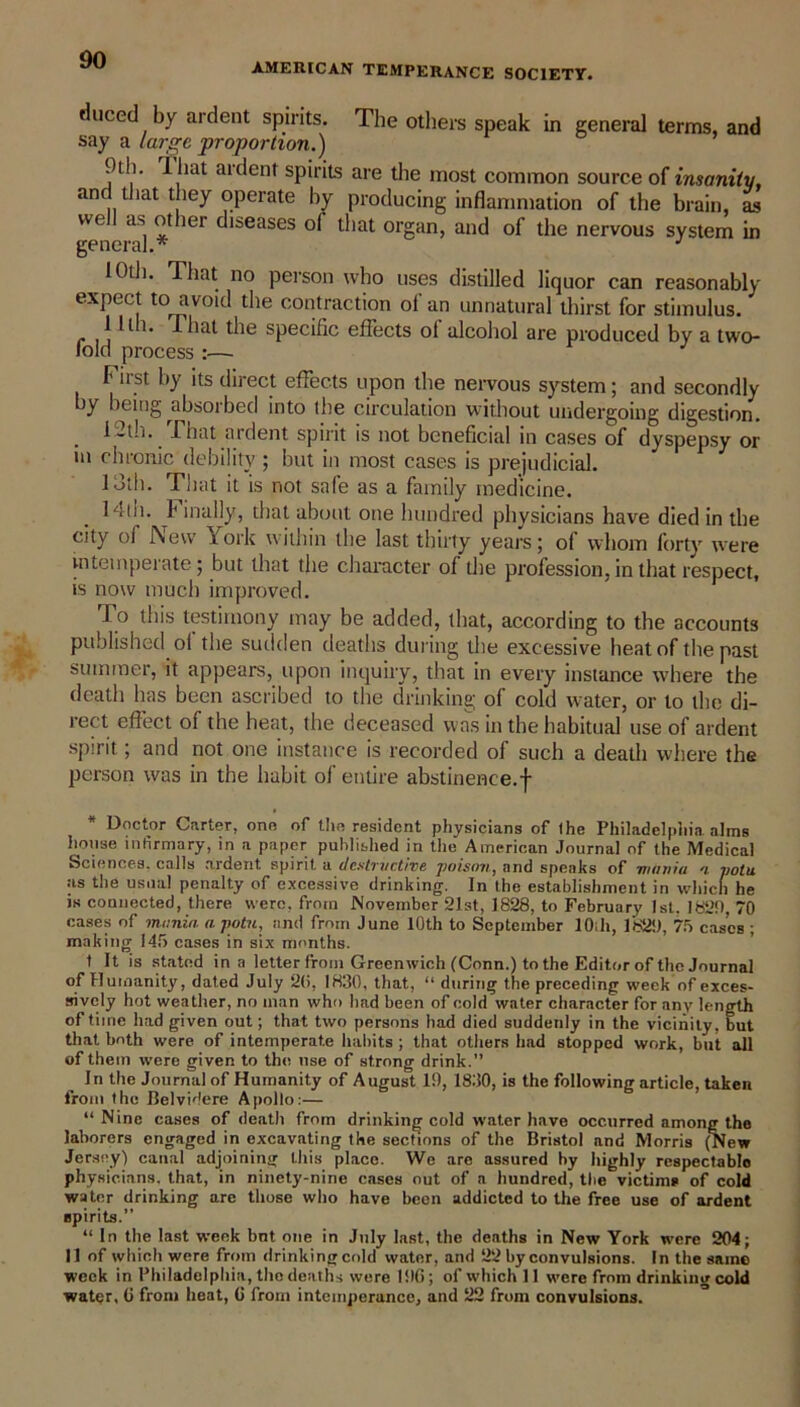 AMERICAN TEMPERANCE SOCIETY. duced by ardent spirits. The others speak in general terms, and say a large proportion.) 9ill. 1 hat ardent spirits are the most common source of insanity, and (hat they operate by producing inflammation of the brain, as well as other diseases of that organ, and of the nervous system in general.* J 10th. That no person who uses distilled liquor can reasonably expect to avoid the contraction of an unnatural thirst for stimulus. llti. That the specific effects ol alcohol are produced by a two- lold process :—■ First by its direct effects upon the nervous system; and secondly y being ^absoibed into (he circulation without undergoing digestion. 1-th. -That ardent spirit is not beneficial in cases of dyspepsy or in chronic debility; but in most cases is prejudicial. 13th. That it is not safe as a family medicine. 14ih.lt inally, that about one hundred physicians have died in the city of I\ew iork within the last thirty years; of whom forty were intemperate; but that the character of the profession, in that respect, is now much improved. To this testimony may be added, that, according to the accounts published o( the sudden deaths during the excessive heat of the past summer, it appears, upon inquiry, that in every instance where the death has been ascribed to the drinking of cold water, or to the di- rect effect of the heat, the deceased was in the habitual use of ardent spirit; and not one instance is recorded of such a death where the person was in the habit of entire abstinence.f Doctor Carter, one of tlio resident physicians of Ihe Philadelphia alms house infirmary, in a paper published in the American Journal of the Medical Sciences, calls ardent spirit a destructive poison, and speaks of mimia n potu as the usual penalty of excessive drinking. In the establishment in which he is connected, there were, from November 21st, 1828, to February 1st. 1829, 70 cases of mania a potu, and from June 10th to September lOih, 1829, 75 cases ; making 145 cases in six months. t It is stated in a letter from Greenwich (Conn.) to the Editor of the Journal of Humanity, dated July 20, 1830, that, “ during the preceding week of exces- sively hot weather, no man who had been of cold water character for any length of time had given out; that two persons had died suddenly in the vicinity, but that both were of intemperate habits ; that others had stopped work, but all of them were given to the use of strong drink.” In the Journal of Humanity of August 19, 1830, is the following article, taken from the Belvidere Apollo:— “ Nine cases of death from drinking cold water have occurred among the laborers engaged in excavating the sections of the Bristol and Morris (New Jersey) canal adjoining this place. We are assured by highly respectable physicians, that, in ninety-nine cases out of a hundred, the victims of cold water drinking are those who have been addicted to the free use of ardent spirits.” “ In the last week bnt one in July last, the deaths in New York were 204; II of which were from drinking cold water, and 22 by convulsions. In the same week in Philadelphia, the deaths were I JIG; of which 11 were from drinking cold water, G from heat, G from intemperance, and 22 from convulsions.