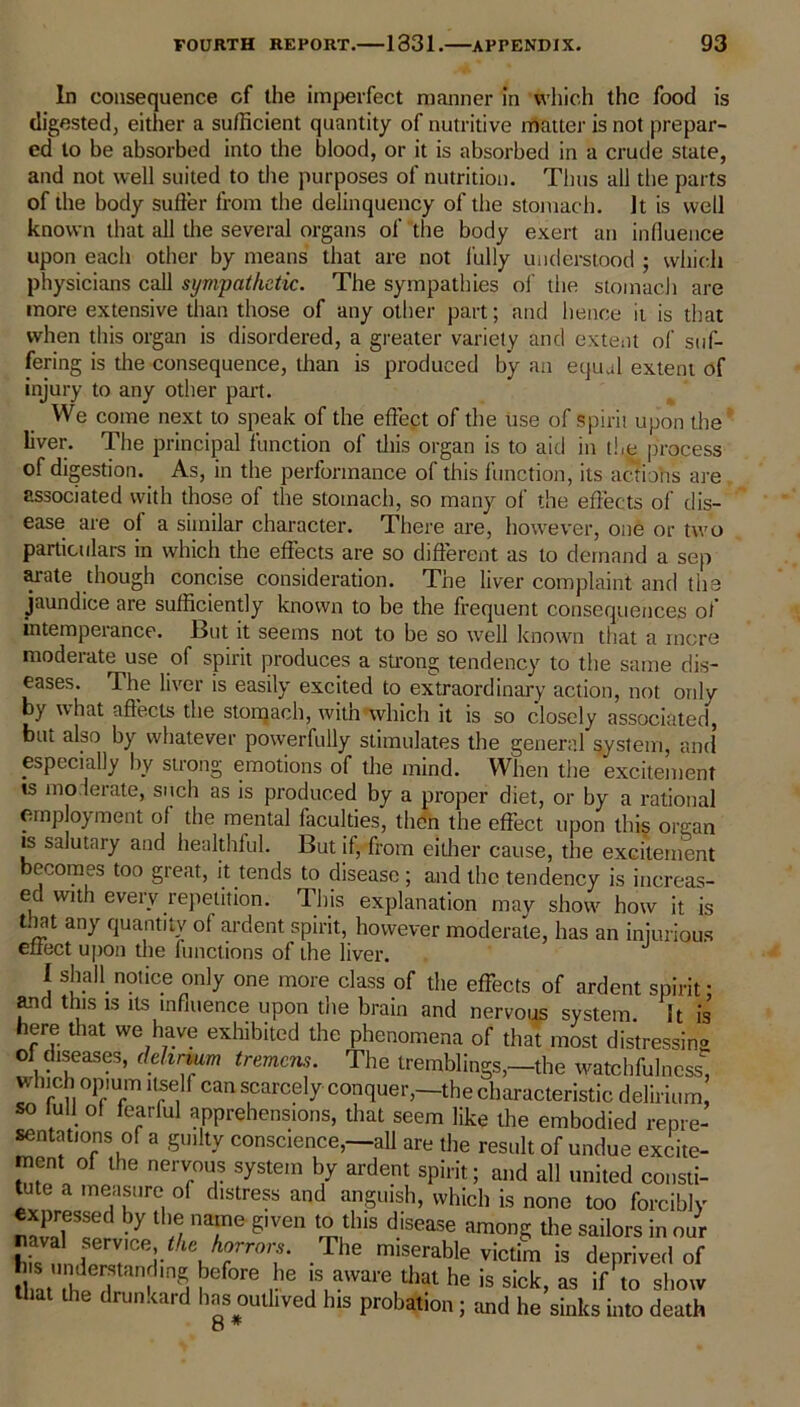 In consequence cf the imperfect manner in which the food is digested, either a sufficient quantity of nutritive matter is not prepar- ed to be absorbed into the blood, or it is absorbed in a crude state, and not well suited to the purposes of nutrition. Thus all the parts of the body suffer from the delinquency of the stomach. It is well known that all the several organs of the body exert an influence upon each other by means that are not fully understood ; which physicians call sympathetic. The sympathies of the stomach are more extensive than those of any other part; and hence it is that when this organ is disordered, a greater variety and extent of suf- fering is the consequence, than is produced by an equal extent of injury to any other part. We come next to speak of the effect of the use of spirit upon the liver. The principal function of this organ is to aid in the process of digestion. As, in the performance of this function, its actions are associated with those ot the stomach, so many of the effects of dis- ease are of a similar character. There are, however, one or two particulars in which the effects are so different as to demand a sep arate though concise consideration. The liver complaint and the jaundice are sufficiently known to be the frequent consequences of intemperance. But it seems not to be so well known that a more moderate use of spirit produces a strong tendency to the same dis- eases. The liver is easily excited to extraordinary action, not only by what affects the stomach, witn which it is so closely associated, but also by whatever powerfully stimulates the general system, and’ especially by strong emotions of the mind. When the excitement is moderate, such as is produced by a proper diet, or by a rational employment o( the mental faculties, then the effect upon this organ is salutary and healthful. But if, from either cause, the excitement ecomes too great, it tends to disease ; and the tendency is increas- ed with every repetition. This explanation may show how it is t.iat any quantity of ardent spirit, however moderate, has an injurious effect upon the functions of the liver. I shall notice only one more class of the effects of ardent spirit: and this is its influence upon the brain and nervous system. It is here that we have exhibited the phenomena of that most distressing of diseases, delirium tremens. The tremblings,—the watchfulness, wInch opium itself can scarcely conquer,—the characteristic delirium, so lull of fearful apprehensions, that seem like the embodied repre- sentations of a guilty conscience,—all are the result of undue excite- ment of the nervous system by ardent spirit; and all united consti- tute a measure of distress and anguish, which is none too forcibly expressed by the name given to this disease among the sailors in our bis llThe miserable victim is deprived of 5a hlfnin5 ?ef°re ,he lSLaWai'e that he is sick> as if to show that the drunkard has outlived his probation; and he sinks into death 8 *