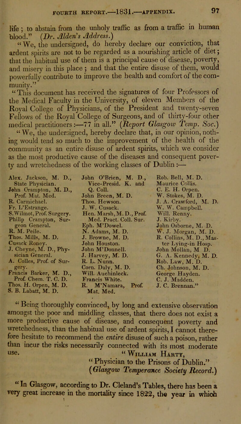 life ; to abstain from the unholy traffic as from a traffic in human blood.” (Dr. Alden’s Address.) “ We, the undersigned, do hereby declare our conviction, that ardent spirits are not to be regarded as a nourishing article of diet; that the habitual use of them is a principal cause of disease, poverty, and misery in this place ; and that the entire disuse of them, would powerfully contribute to improve the health and comfort of the com- munity.” “ This document has received the signatures of four Professors of the Medical Faculty in the University, of eleven Members of the Royal College of Physicians, of the President and twenty-seven Fellows of die Royal College of Surgeons, and of thirty-four other medical practitioners:—77 in all.” (Report Glasgow Temp. Soc.) “ We, the undersigned, hereby declare that, in our opinion, noth- ing would tend so much to die improvement of the health of the community as an entire disuse of ardent spirits, which we consider as the most productive cause of the diseases and consequent pover- ty and wretchedness of the working classes of Dublin :— Alex. Jackson, M. D., State Physician. John Orampton, M. D., Prof. Mat. Med. R. Carmichael. Fr. L’Estrange. S. Wilmot, Prof. Surgery. Philip Crampton, Sur- geon General. R. M. Peile. Thos. Mills, M. D. Cusack Roney. J. Cheyne.M. D., Phy- sician General. A. Colles, Prof, of Sur- gery. Francis Barker, M. D., Prof Chem. T. C. D. Thos. H. Orpen, M. D. S. B. Labatt, M. D. John O’Brien, M. D., Vice-Presid. K. and Q. Coll. John Breen, M. D. Thos. Hewson. J. W. Cusack. Hen. Marsh, M. D., Prof Med. Pract. Coll. Sur. Eph. M’Dowel. N. Adams, M. D. J. Browne, M. D. John Houston. John M’Donnell. J. Harvey, M. D. R. L. Nunn. Corn. Daly, M. D. Will. Auchinleck. Francis White. R. M’Namara, Prof. Mat. Med. Rob. Bell, M. D. Maurice Collis. C. E. H. Orpen. W. Stokes, M. D. J. A. Crawford, M. D. W. W. Campbell. Will. Renny. J. Kirby. John Osborne, M. D. W. J. Morgan, M. D. R. Collins, M. D., Mas- ter Lying-in Hosp. John Mollan, M D. G. A. Kennedy, M. D. Rob. Law, M. D. Ch. Johnson, M. D. George Hayden. C. J. Madden. J. C. Brennan.” “ Being thoroughly convinced, by long and extensive observation amongst the poor and middling classes, that there does not exist a more productive cause of disease, and consequent poverty and wretchedness, than the habitual use of ardent spirits, I cannot there- fore hesitate to recommend the entire disuse of such a poison, rather than incur the risks necessarily connected with its most moderate use* “ William Hartt, “ Physician to the Prisons of Dublin.” (Glasgow Temperance Society Record.) “ In Glasgow, according to Dr. Cleland’s Tables, there has been a very great increase in the mortality since 1822, the year in whioh