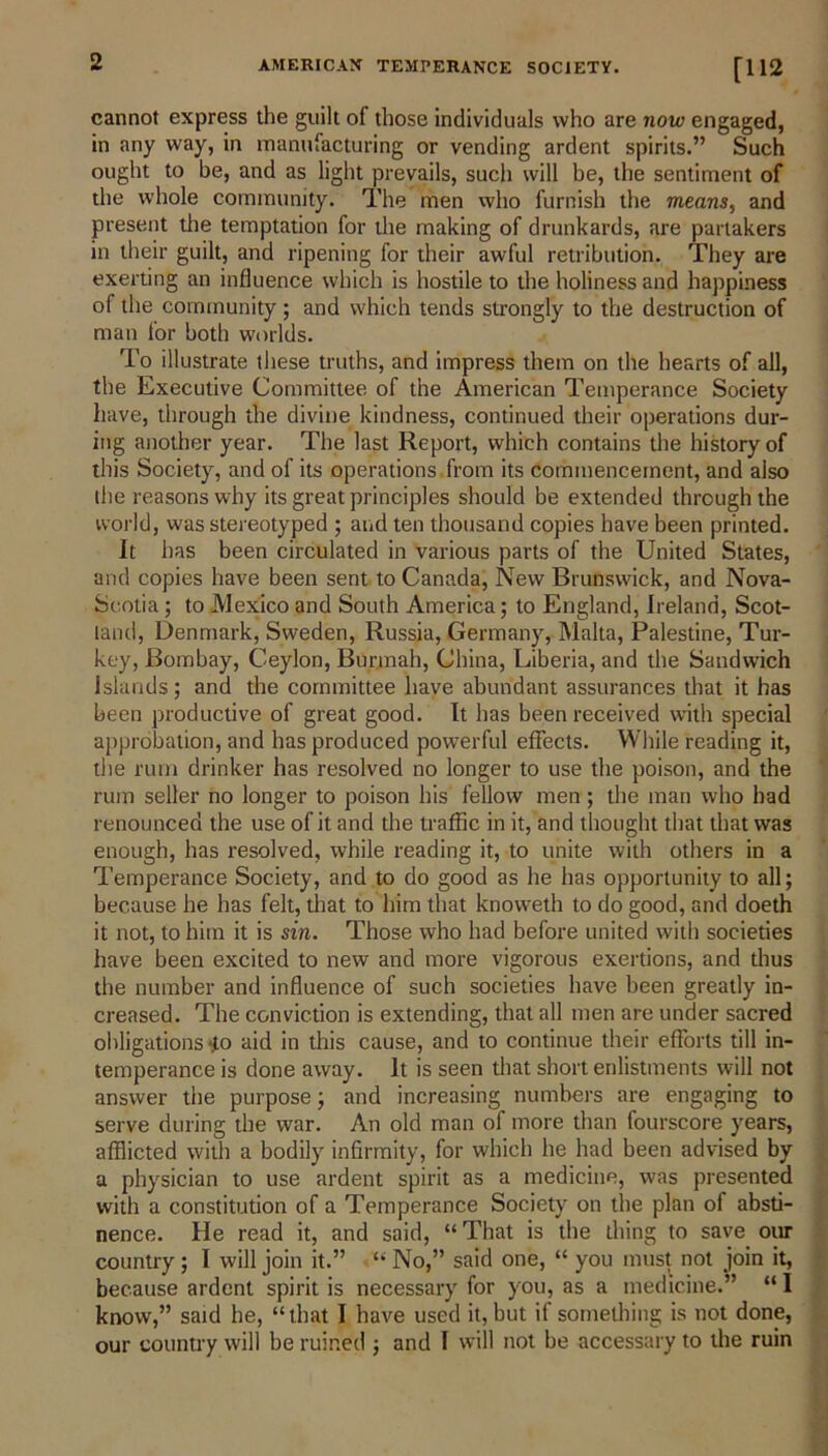 cannot express the guilt of those individuals who are now engaged, in any way, in manufacturing or vending ardent spirits.” Such ought to be, and as light prevails, such will be, the sentiment of the whole community. The men who furnish the means, and present the temptation for the making of drunkards, are partakers in their guilt, and ripening for their awful retribution. They are exerting an influence which is hostile to the holiness and happiness of the community; and which tends strongly to the destruction of man for both worlds. To illustrate these truths, and impress them on the hearts of all, the Executive Committee of the American Temperance Society have, through the divine kindness, continued their operations dur- ing another year. The last Report, which contains the history of this Society, and of its operations from its commencement, and also the reasons why its great principles should be extended through the world, was stereotyped ; and ten thousand copies have been printed. It has been circulated in various parts of the United States, and copies have been sent to Canada, New Brunswick, and Nova- Scotia ; to Mexico and South America; to England, Ireland, Scot- land, Denmark, Sweden, Russia, Germany, Malta, Palestine, Tur- key, Bombay, Ceylon, Burmah, China, Liberia, and the Sandwich Islands; and the committee have abundant assurances that it has been productive of great good. It has been received with special approbation, and has produced powerful effects. While reading it, the rum drinker has resolved no longer to use the poison, and the rum seller no longer to poison his fellow men; the man who had renounced the use of it and the traffic in it, and thought that that was enough, has resolved, while reading it, to unite with others in a Temperance Society, and to do good as he has opportunity to all; because he has felt, that to him that knovveth to do good, and doeth it not, to him it is sin. Those who had before united with societies have been excited to new and more vigorous exertions, and thus the number and influence of such societies have been greatly in- creased. The conviction is extending, that all men are under sacred obligations -to aid in this cause, and to continue their efforts till in- temperance is done away. It is seen that short enlistments will not answer the purpose; and increasing numbers are engaging to serve during the war. An old man of more than fourscore years, afflicted with a bodily infirmity, for which he had been advised by a physician to use ardent spirit as a medicine, was presented nence. He read it, and said, “That is tne tiling to save our country ; I will join it.” “ No,” said one, “ you must not join it, because ardent spirit is necessary for you, as a medicine.” “ I know,” said he, “that I have used it, but if something is not done, our country will he ruined ; and I will not be accessary to the ruin with a constitution of a Temperance