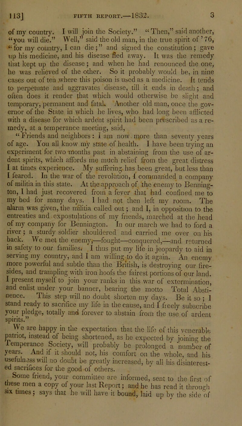 of my country. I will join the Society.” “ Then,” said another, “you will die.” Well,” said the old man, in the true spirit ol ’ 76, “ for my country, I can die ; ” and signed the constitution ; gave up his medicine, and his disease fled away. It was the remedy that kept up the disease; and when he had renounced the one, he was relieved of the other. So it probably would be, in nine cases out of ten .where this poison is used as a medicine. It tends to perpetuate and aggravates disease, till it ends in death; and often does it render that which would otherwise be slight and temporary, permanent and fatak Another old man, once the gov- ernor of the State in which he lives, who had long been afflicted with a disease for which ardent spirit had been prescribed as a re- medy, at a temperance meeting, said, “ Friends and neighbors: Iain now more than seventy years of age. You all know my state of health. I have been trying an experiment for two months past in abstaining from the use of ar- dent spirits, which affords me much relief from the great distress I at times experience. My suffering has been great, but less than I feared. In the war of the revolution, 1 commanded a company of militia in this state. At the approach of the enemy to Benning- ton, I had just recovered from a fever that had confined me to my bed for many days. 1 had not then left my room. The alarm was given, the militia called out; and I, in opposition to the entreaties and expostulations of my friends, marched at the head of my company for Bennington. In our march we had to ford a river; a sturdy soldier shouldered and carried me over on his back. We met the enemy,—fought—conquered,—and returned in safety to our families; I thus put my life in jeopardy to aid in serving my country, and I am willing to do it again. An enemy more powerful and subtle than the British, is destroying our fire- sides, and trampling with iron hoofs the fairest portions of our land. I present myself to join your ranks in this war of extermination, and enlist under your banner, bearing the motto Total Absti- nence. This step will no doubt shorten my days. Be it so • I stand ready to sacrifice my life in the cause, and I freely subscribe your pledge, totally and forever to abstain from the use of ardent spirits.” We are happy in the expectation that the lifo of this venerable patriot, instead of being shortened, as he expected by joining the Temperance Society, will probably be prolonged a number of years. And if it should not, his comfort on the whole, and his usefulness will no doubt be greatly increased, by all his disinterest- ed sacriiices for the good of others. Some friend, your committee are informed, sent to the first of these men a copy of your last Report; and he has read it through six times; says that he will have it bound, laid up bv the side of