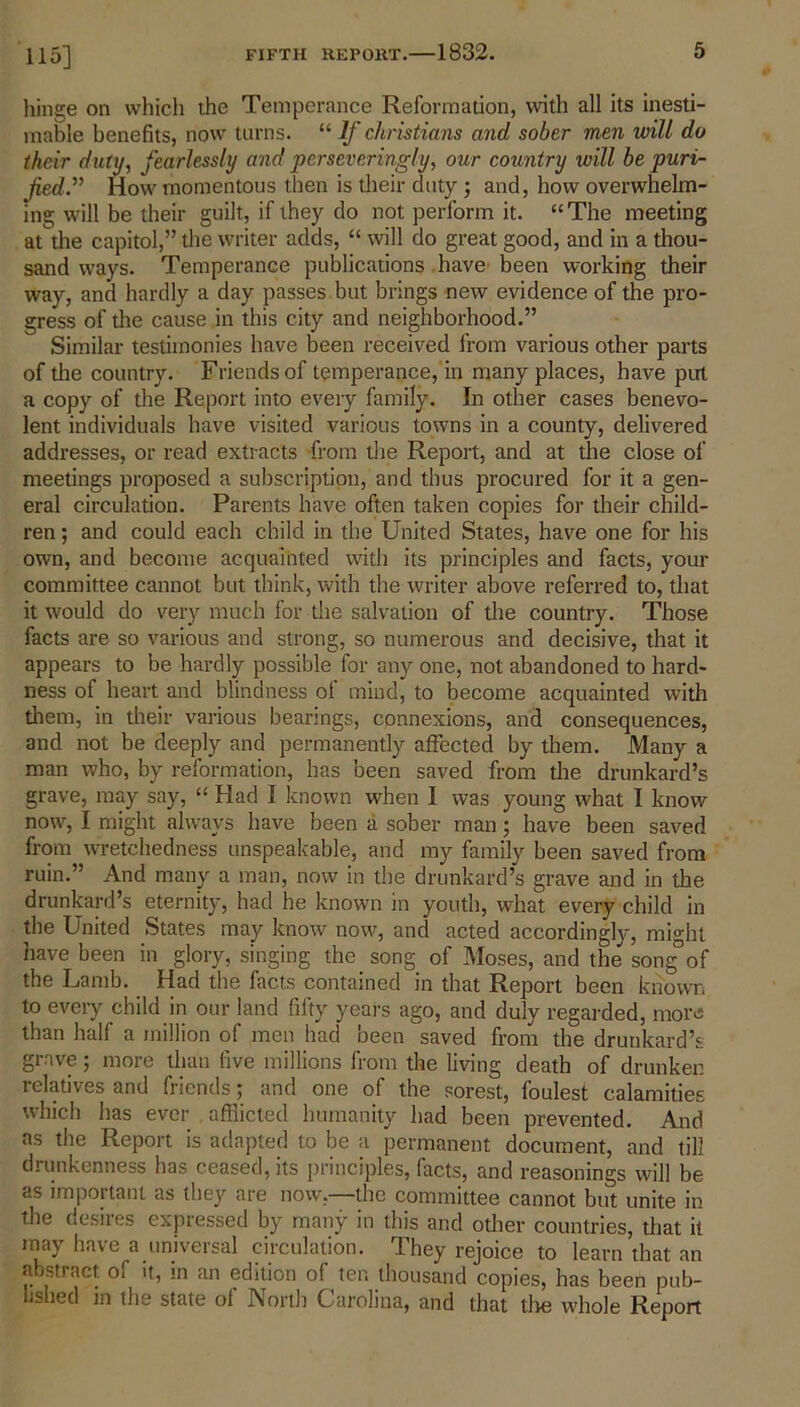 115] hinge on which the Temperance Reformation, with all its inesti- mable benefits, nowr turns. 11 If Christians and sober men will do their duty, fearlessly and perseveringly, our country will be puri- fied. ” How momentous then is their duty ; and, how overwhelm- ing will be their guilt, if they do not perform it. “The meeting at the capitol,” the writer adds, “ will do great good, and in a thou- sand ways. Temperance publications have been working their way, and hardly a day passes but brings new evidence of the pro- gress of the cause in this city and neighborhood.” Similar testimonies have been received from various other parts of the country. Friends of temperance, in many places, have put a copy of the Report into every family. In other cases benevo- lent individuals have visited various towns in a county, delivered addresses, or read extracts from the Report, and at the close of meetings proposed a subscription, and thus procured for it a gen- eral circulation. Parents have often taken copies for their child- ren ; and could each child in the United States, have one for his own, and become acquainted with its principles and facts, your committee cannot but think, with the writer above referred to, that it would do very much for the salvation of the country. Those facts are so various and strong, so numerous and decisive, that it appears to be hardly possible for any one, not abandoned to hard- ness of heart and blindness of mind, to become acquainted with them, in their various bearings, connexions, and consequences, and not be deeply and permanently affected by them. Many a man who, by reformation, has been saved from the drunkard’s grave, may say, “ Had I known when I was young what I know now, I might always have been a sober man; have been saved from wretchedness unspeakable, and my family been saved from ruin.” And many a man, now in the drunkard’s grave and in the drunkard’s eternity, had he known in youth, what every child in the United States may know now, and acted accordingly, mi°ht have been in glory, singing the song of Moses, and the song°of the Lamb. Had the facts contained in that Report been known to every child in our land fifty years ago, and duly regarded, more than half a million of men had been saved from the drunkard’s grave; more than five millions from the living death of drunken relatives and friends; and one of the sorest, foulest calamities which has ever afflicted humanity had been prevented. And as the Report is adapted to be a permanent document, and till drunkenness has ceased, its principles, facts, and reasonings will be as important as they are now.—the committee cannot but unite in the desires expressed by many in this and other countries, that it may have a universal circulation. They rejoice to learn’that an abstract of it, in an edition of ten thousand copies, has been pub- lished m the state of North Carolina, and that the whole Report