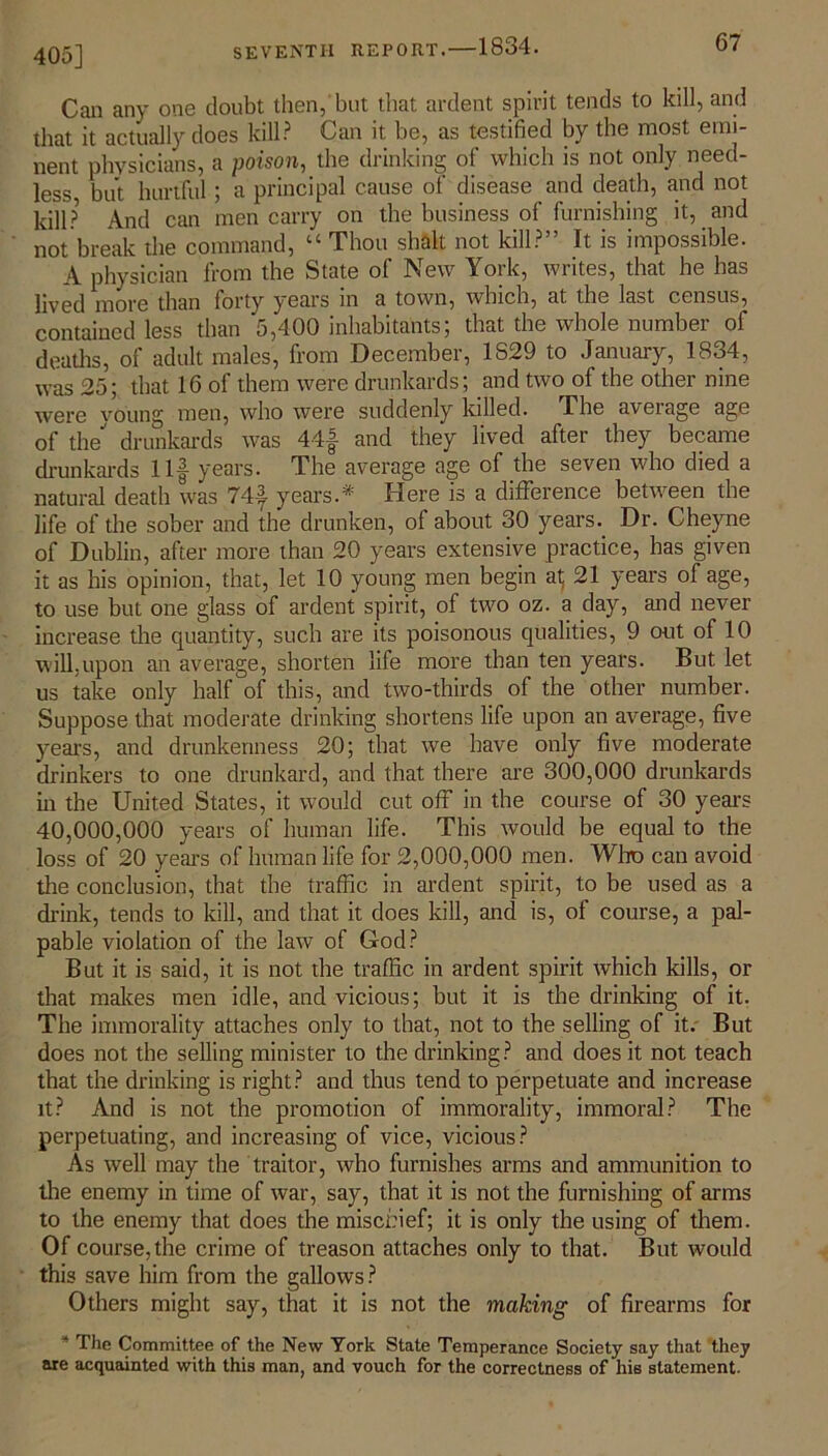 405] Can any one doubt then, but that ardent spirit tends to kill, and that it actually does kill? Can it be, as testified by the most emi- nent physicians, a poison, the drinking of which is not only need- less but hurtful; a principal cause of disease and death, and not kill? And can men carry on the business of furnishing it, and not break the command, “ Thou shall not kill?” It is impossible. A physician from the State of New York, writes, that he has lived more than forty years in a town, which, at the last census, contained less than 5,400 inhabitants; that the whole number of deaths, of adult males, from December, 1829 to January, 1834, was 25; that 16 of them were drunkards; and two of the other nine were young men, who were suddenly killed. The average age of the drunkards was 44f and they lived after they became drunkards Ilf years. The average age of the seven who died a natural death was 74f years.* Here is a difference between the life of the sober and the drunken, of about 30 years. Dr. Cheyne of Dublin, after more than 20 years extensive practice, has given it as his opinion, that, let 10 young men begin at; 21 years of age, to use but one glass of ardent spirit, of two oz. a day, and never increase the quantity, such are its poisonous qualities, 9 out of 10 will,upon an average, shorten life more than ten years. But let us take only half of this, and two-thirds of the other number. Suppose that moderate drinking shortens life upon an average, five years, and drunkenness 20; that we have only five moderate drinkers to one drunkard, and that there are 300,000 drunkards in the United States, it would cut off in the course of 30 years 40,000,000 years of human life. This would be equal to the loss of 20 years of human life for 2,000,000 men. Who can avoid the conclusion, that the traffic in ardent spirit, to be used as a drink, tends to kill, and that it does kill, and is, of course, a pal- pable violation of the law of God? But it is said, it is not the traffic in ardent spirit which kills, or that makes men idle, and vicious; but it is the drinking of it. The immorality attaches only to that, not to the selling of it. But does not the selling minister to the drinking? and does it not teach that the drinking is right? and thus tend to perpetuate and increase it? And is not the promotion of immorality, immoral? The perpetuating, and increasing of vice, vicious? As well may the traitor, who furnishes arms and ammunition to the enemy in time of war, say, that it is not the furnishing of arms to the enemy that does the mischief; it is only the using of them. Of course, the crime of treason attaches only to that. But would this save him from the gallows? Others might say, that it is not the making of firearms for * The Committee of the New York State Temperance Society say that they are acquainted with this man, and vouch for the correctness of his statement.